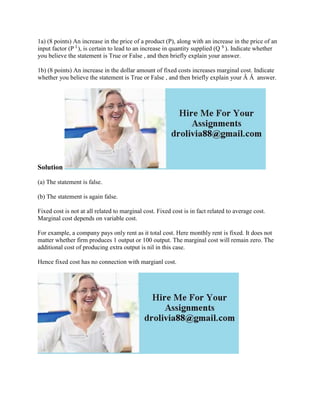 1a) (8 points) An increase in the price of a product (P), along with an increase in the price of an
input factor (P I
), is certain to lead to an increase in quantity supplied (Q S
). Indicate whether
you believe the statement is True or False , and then briefly explain your answer.
1b) (8 points) An increase in the dollar amount of fixed costs increases marginal cost. Indicate
whether you believe the statement is True or False , and then briefly explain your Â Â answer.
Solution
(a) The statement is false.
(b) The statement is again false.
Fixed cost is not at all related to marginal cost. Fixed cost is in fact related to average cost.
Marginal cost depends on variable cost.
For example, a company pays only rent as it total cost. Here monthly rent is fixed. It does not
matter whether firm produces 1 output or 100 output. The marginal cost will remain zero. The
additional cost of producing extra output is nil in this case.
Hence fixed cost has no connection with margianl cost.
 