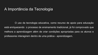 A Importância da Tecnologia
O uso da tecnologia educativa, como recurso de apoio para educação
está enriquecendo o processo de ensinamento tradicional, já foi comprovado que
melhora a aprendizagem além de criar condições apropriadas para os alunos e
professores interagirem dentro de uma prática - aprendizagem.
 