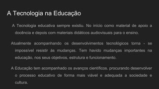 A Tecnologia na Educação
A Tecnologia educativa sempre existiu. No início como material de apoio a
docência e depois com materiais didáticos audiovisuais para o ensino.
Atualmente acompanhando os desenvolvimentos tecnológicos torna - se
impossível resistir às mudanças. Tem havido mudanças importantes na
educação, nos seus objetivos, estrutura e funcionamento.
A Educação tem acompanhado os avanços científicos. procurando desenvolver
o processo educativo de forma mais viável e adequada a sociedade e
cultura.
 