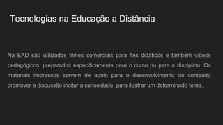 Tecnologias na Educação a Distância
Na EAD são utilizados filmes comerciais para fins didáticos e também vídeos
pedagógicos, preparados especificamente para o curso ou para a disciplina. Os
materiais impressos servem de apoio para o desenvolvimento do conteúdo
promover a discussão incitar a curiosidade, para ilustrar um determinado tema.
 