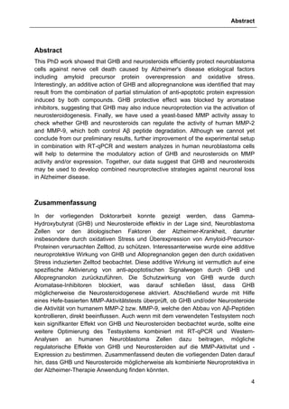 Abstract
4
Abstract
This PhD work showed that GHB and neurosteroids efficiently protect neuroblastoma
cells against nerve cell death caused by Alzheimer's disease etiological factors
including amyloid precursor protein overexpression and oxidative stress.
Interestingly, an additive action of GHB and allopregnanolone was identified that may
result from the combination of partial stimulation of anti-apoptotic protein expression
induced by both compounds. GHB protective effect was blocked by aromatase
inhibitors, suggesting that GHB may also induce neuroprotection via the activation of
neurosteroidogenesis. Finally, we have used a yeast-based MMP activity assay to
check whether GHB and neurosteroids can regulate the activity of human MMP-2
and MMP-9, which both control Aβ peptide degradation. Although we cannot yet
conclude from our preliminary results, further improvement of the experimental setup
in combination with RT-qPCR and western analyzes in human neuroblastoma cells
will help to determine the modulatory action of GHB and neurosteroids on MMP
activity and/or expression. Together, our data suggest that GHB and neurosteroids
may be used to develop combined neuroprotective strategies against neuronal loss
in Alzheimer disease.
Zusammenfassung
In der vorliegenden Doktorarbeit konnte gezeigt werden, dass Gamma-
Hydroxybutyrat (GHB) und Neurosteroide effektiv in der Lage sind, Neuroblastoma
Zellen vor den ätiologischen Faktoren der Alzheimer-Krankheit, darunter
insbesondere durch oxidativen Stress und Überexpression von Amyloid-Precursor-
Proteinen verursachten Zelltod, zu schützen. Interessanterweise wurde eine additive
neuroprotektive Wirkung von GHB und Allopregnanolon gegen den durch oxidativen
Stress induzierten Zelltod beobachtet. Diese additive Wirkung ist vermutlich auf eine
spezifische Aktivierung von anti-apoptotischen Signalwegen durch GHB und
Allopregnanolon zurückzuführen. Die Schutzwirkung von GHB wurde durch
Aromatase-Inhibitoren blockiert, was darauf schließen lässt, dass GHB
möglicherweise die Neurosteroidogenese aktiviert. Abschließend wurde mit Hilfe
eines Hefe-basierten MMP-Aktivitätstests überprüft, ob GHB und/oder Neurosteroide
die Aktivität von humanem MMP-2 bzw. MMP-9, welche den Abbau von Aβ-Peptiden
kontrollieren, direkt beeinflussen. Auch wenn mit dem verwendeten Testsystem noch
kein signifikanter Effekt von GHB und Neurosteroiden beobachtet wurde, sollte eine
weitere Optimierung des Testsystems kombiniert mit RT-qPCR und Western-
Analysen an humanen Neuroblastoma Zellen dazu beitragen, mögliche
regulatorische Effekte von GHB und Neurosteroiden auf die MMP-Aktivitat und -
Expression zu bestimmen. Zusammenfassend deuten die vorliegenden Daten darauf
hin, dass GHB und Neurosteroide möglicherweise als kombinierte Neuroprotektiva in
der Alzheimer-Therapie Anwendung finden könnten.
 