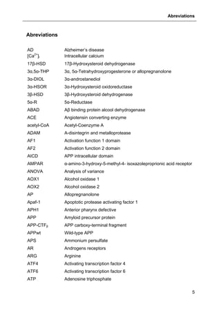 Abreviations
5
Abreviations
AD Alzheimer’s disease
[Ca2+
]i Intracellular calcium
17β-HSD 17β-Hydroxysteroid dehydrogenase
3α,5α-THP 3α, 5α-Tetrahydroxyprogesterone or allopregnanolone
3α-DIOL 3α-androstanediol
3α-HSOR 3α-Hydroxysteroid oxidoreductase
3β-HSD 3β-Hydroxysteroid dehydrogenase
5α-R 5α-Reductase
ABAD Aβ binding protein alcool dehydrogenase
ACE Angiotensin converting enzyme
acetyl-CoA Acetyl-Coenzyme A
ADAM A-disintegrin and metalloprotease
AF1 Activation function 1 domain
AF2 Activation function 2 domain
AICD APP intracellular domain
AMPAR α-amino-3-hydroxy-5-methyl-4- isoxazoleproprionic acid receptor
ANOVA Analysis of variance
AOX1 Alcohol oxidase 1
AOX2 Alcohol oxidase 2
AP Allopregnanolone
Apaf-1 Apoptotic protease activating factor 1
APH1 Anterior pharynx defective
APP Amyloid precursor protein
APP-CTFβ APP carboxy-terminal fragment
APPwt Wild-type APP
APS Ammonium persulfate
AR Androgens receptors
ARG Arginine
ATF4 Activating transcription factor 4
ATF6 Activating transcription factor 6
ATP Adenosine triphosphate
 