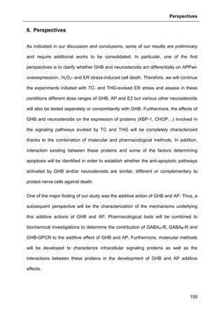 Perspectives
158
6. Perspectives
As indicated in our discussion and conclusions, some of our results are preliminary
and require additional works to be consolidated. In particular, one of the first
perspectives is to clarify whether GHB and neurosteroids act differentially on APPwt-
overexpression-, H2O2- and ER stress-induced cell death. Therefore, we will continue
the experiments initiated with TC- and THG-evoked ER stress and assess in these
conditions different dose ranges of GHB, AP and E2 but various other neurosteroids
will also be tested separately or concomitantly with GHB. Furthermore, the effects of
GHB and neurosteroids on the expression of proteins (XBP-1, CHOP…) involved in
the signaling pathways evoked by TC and THG will be completely characterized
thanks to the combination of molecular and pharmacological methods. In addition,
interaction existing between these proteins and some of the factors determining
apoptosis will be identified in order to establish whether the anti-apoptotic pathways
activated by GHB and/or neurosteroids are similar, different or complementary to
protect nerve cells against death.
One of the major finding of our study was the additive action of GHB and AP. Thus, a
subsequent perspective will be the characterization of the mechanisms underlying
this additive actions of GHB and AP. Pharmacological tools will be combined to
biochemical investigations to determine the contribution of GABAA-R, GABAB-R and
GHB-GPCR to the additive effect of GHB and AP. Furthermore, molecular methods
will be developed to characterize intracellular signaling proteins as well as the
interactions between these proteins in the development of GHB and AP additive
effects.
 