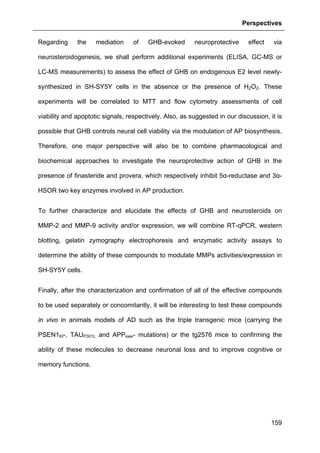 Perspectives
159
Regarding the mediation of GHB-evoked neuroprotective effect via
neurosteroidogenesis, we shall perform additional experiments (ELISA, GC-MS or
LC-MS measurements) to assess the effect of GHB on endogenous E2 level newly-
synthesized in SH-SY5Y cells in the absence or the presence of H2O2. These
experiments will be correlated to MTT and flow cytometry assessments of cell
viability and apoptotic signals, respectively. Also, as suggested in our discussion, it is
possible that GHB controls neural cell viability via the modulation of AP biosynthesis.
Therefore, one major perspective will also be to combine pharmacological and
biochemical approaches to investigate the neuroprotective action of GHB in the
presence of finasteride and provera, which respectively inhibit 5α-reductase and 3α-
HSOR two key enzymes involved in AP production.
To further characterize and elucidate the effects of GHB and neurosteroids on
MMP-2 and MMP-9 activity and/or expression, we will combine RT-qPCR, western
blotting, gelatin zymography electrophoresis and enzymatic activity assays to
determine the ability of these compounds to modulate MMPs activities/expression in
SH-SY5Y cells.
Finally, after the characterization and confirmation of all of the effective compounds
to be used separately or concomitantly, it will be interesting to test these compounds
in vivo in animals models of AD such as the triple transgenic mice (carrying the
PSEN1KI-, TAUP301L and APPswe- mutations) or the tg2576 mice to confirming the
ability of these molecules to decrease neuronal loss and to improve cognitive or
memory functions.
 
