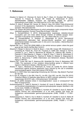 References
160
7. References
Absalom N, Eghorn LF, Villumsen IS, Karim N, Bay T, Olsen JV, Knudsen GM, Brauner-
Osborne H, Frolund B, Clausen RP, Chebib M, Wellendorph P (2012)
alpha4betadelta GABA(A) receptors are high-affinity targets for gamma-
hydroxybutyric acid (GHB). Proc Natl Acad Sci U S A 109:13404-13409.
Acehan D, Jiang X, Morgan DG, Heuser JE, Wang X, Akey CW (2002) Three-dimensional
structure of the apoptosome: implications for assembly, procaspase-9 binding, and
activation. Mol Cell 9:423-432.
Adams CS, Shapiro IM (2003) Mechanisms by which extracellular matrix components induce
osteoblast apoptosis. Connect Tissue Res 44 Suppl 1:230-239.
Afrazi S, Esmaeili-Mahani S (2014) Allopregnanolone suppresses diabetes-induced
neuropathic pain and motor deficit through inhibition of GABAA receptor down-
regulation in the spinal cord of diabetic rats. Iran J Basic Med Sci 17:312-317.
Afrazi S, Esmaeili-Mahani S, Sheibani V, Abbasnejad M (2014) Neurosteroid
allopregnanolone attenuates high glucose-induced apoptosis and prevents
experimental diabetic neuropathic pain: in vitro and in vivo studies. J Steroid Biochem
Mol Biol 139:98-103.
Agrawal SM, Lau L, Yong VW (2008) MMPs in the central nervous system: where the good
guys go bad. Semin Cell Dev Biol 19:42-51.
Akiyama H, Barger S, Barnum S, Bradt B, Bauer J, Cole GM, Cooper NR, Eikelenboom P,
Emmerling M, Fiebich BL, Finch CE, Frautschy S, Griffin WS, Hampel H, Hull M,
Landreth G, Lue L, Mrak R, Mackenzie IR, McGeer PL, O'Banion MK, Pachter J,
Pasinetti G, Plata-Salaman C, Rogers J, Rydel R, Shen Y, Streit W, Strohmeyer R,
Tooyoma I, Van Muiswinkel FL, Veerhuis R, Walker D, Webster S, Wegrzyniak B,
Wenk G, Wyss-Coray T (2000) Inflammation and Alzheimer's disease. Neurobiol
Aging 21:383-421.
Aksenov MY, Tucker HM, Nair P, Aksenova MV, Butterfield DA, Estus S, Markesbery WR
(1998) The expression of key oxidative stress-handling genes in different brain
regions in Alzheimer's disease. J Mol Neurosci 11:151-164.
Alvarez P, Tapia L, Mardones LA, Pedemonte JC, Farias JG, Castillo RL (2014) Cellular
mechanisms against ischemia reperfusion injury induced by the use of anesthetic
pharmacological agents. Chem Biol Interact 218C:89-98.
Alzheimer A (1907) Über eine eigenartige Erkrankung der Hirnrinde. Allg Zeitschr Psychiatr
64:146-148.
An H, Kim IS, Koppula S, Kim BW, Park PJ, Lim BO, Choi WS, Lee KH, Choi DK (2010)
Protective effects of Gastrodia elata Blume on MPP+-induced cytotoxicity in human
dopaminergic SH-SY5Y cells. J Ethnopharmacol 130:290-298.
Andersen JK (2004) Oxidative stress in neurodegeneration: cause or consequence? Nat
Med 10 Suppl:S18-25.
Andriamampandry C, Taleb O, Kemmel V, Humbert JP, Aunis D, Maitre M (2007) Cloning
and functional characterization of a gamma-hydroxybutyrate receptor identified in the
human brain. FASEB J 21:885-895.
Andriamampandry C, Taleb O, Viry S, Muller C, Humbert JP, Gobaille S, Aunis D, Maitre M
(2003a) Cloning and characterization of a rat brain receptor that binds the
endogenous neuromodulator gamma-hydroxybutyrate (GHB). FASEB J 17:1691-
1693.
Andriamampandry C, Taleb O, Viry S, Muller C, Humbert JP, Gobaille S, Aunis D, Maitre M
(2003b) Cloning and characterization of a rat brain receptor that binds the
endogenous neuromodulator gamma-hydroxybutyrate (GHB). FASEB J 17:1691-
1693.
 