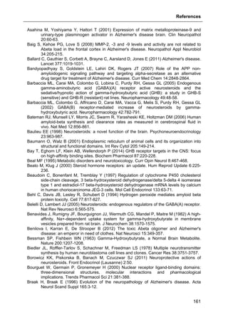 References
161
Asahina M, Yoshiyama Y, Hattori T (2001) Expression of matrix metalloproteinase-9 and
urinary-type plasminogen activator in Alzheimer's disease brain. Clin Neuropathol
20:60-63.
Baig S, Kehoe PG, Love S (2008) MMP-2, -3 and -9 levels and activity are not related to
Abeta load in the frontal cortex in Alzheimer's disease. Neuropathol Appl Neurobiol
34:205-215.
Ballard C, Gauthier S, Corbett A, Brayne C, Aarsland D, Jones E (2011) Alzheimer's disease.
Lancet 377:1019-1031.
Bandyopadhyay S, Goldstein LE, Lahiri DK, Rogers JT (2007) Role of the APP non-
amyloidogenic signaling pathway and targeting alpha-secretase as an alternative
drug target for treatment of Alzheimer's disease. Curr Med Chem 14:2848-2864.
Barbaccia ML, Carai MA, Colombo G, Lobina C, Purdy RH, Gessa GL (2005) Endogenous
gamma-aminobutyric acid (GABA)(A) receptor active neurosteroids and the
sedative/hypnotic action of gamma-hydroxybutyric acid (GHB): a study in GHB-S
(sensitive) and GHB-R (resistant) rat lines. Neuropharmacology 49:48-58.
Barbaccia ML, Colombo G, Affricano D, Carai MA, Vacca G, Melis S, Purdy RH, Gessa GL
(2002) GABA(B) receptor-mediated increase of neurosteroids by gamma-
hydroxybutyric acid. Neuropharmacology 42:782-791.
Bateman RJ, Munsell LY, Morris JC, Swarm R, Yarasheski KE, Holtzman DM (2006) Human
amyloid-beta synthesis and clearance rates as measured in cerebrospinal fluid in
vivo. Nat Med 12:856-861.
Baulieu EE (1998) Neurosteroids: a novel function of the brain. Psychoneuroendocrinology
23:963-987.
Baumann O, Walz B (2001) Endoplasmic reticulum of animal cells and its organization into
structural and functional domains. Int Rev Cytol 205:149-214.
Bay T, Eghorn LF, Klein AB, Wellendorph P (2014) GHB receptor targets in the CNS: focus
on high-affinity binding sites. Biochem Pharmacol 87:220-228.
Beal MF (1995) Metabolic disorders and neurotoxicology. Curr Opin Neurol 8:467-468.
Beato M, Klug J (2000) Steroid hormone receptors: an update. Hum Reprod Update 6:225-
236.
Beaudoin C, Bonenfant M, Tremblay Y (1997) Regulation of cytochrome P450 cholesterol
side-chain cleavage, 3 beta-hydroxysteroid dehydrogenase/delta 5-delta 4 isomerase
type 1 and estradiol-17 beta-hydroxysteroid dehydrogenase mRNA levels by calcium
in human choriocarcinoma JEG-3 cells. Mol Cell Endocrinol 133:63-71.
Behl C, Davis JB, Lesley R, Schubert D (1994) Hydrogen peroxide mediates amyloid beta
protein toxicity. Cell 77:817-827.
Belelli D, Lambert JJ (2005) Neurosteroids: endogenous regulators of the GABA(A) receptor.
Nat Rev Neurosci 6:565-575.
Benavides J, Rumigny JF, Bourguignon JJ, Wermuth CG, Mandel P, Maitre M (1982) A high-
affinity, Na+-dependent uptake system for gamma-hydroxybutyrate in membrane
vesicles prepared from rat brain. J Neurochem 38:1570-1575.
Benilova I, Karran E, De Strooper B (2012) The toxic Abeta oligomer and Alzheimer's
disease: an emperor in need of clothes. Nat Neurosci 15:349-357.
Bessman SP, Fishbein WN (1963) Gamma-Hydroxybutyrate, a Normal Brain Metabolite.
Nature 200:1207-1208.
Biedler JL, Roffler-Tarlov S, Schachner M, Freedman LS (1978) Multiple neurotransmitter
synthesis by human neuroblastoma cell lines and clones. Cancer Res 38:3751-3757.
Borowicz KK, Piskorska B, Banach M, Czuczwar SJ (2011) Neuroprotective actions of
neurosteroids. Front Endocrinol (Lausanne) 2:50.
Bourguet W, Germain P, Gronemeyer H (2000) Nuclear receptor ligand-binding domains:
three-dimensional structures, molecular interactions and pharmacological
implications. Trends Pharmacol Sci 21:381-388.
Braak H, Braak E (1996) Evolution of the neuropathology of Alzheimer's disease. Acta
Neurol Scand Suppl 165:3-12.
 
