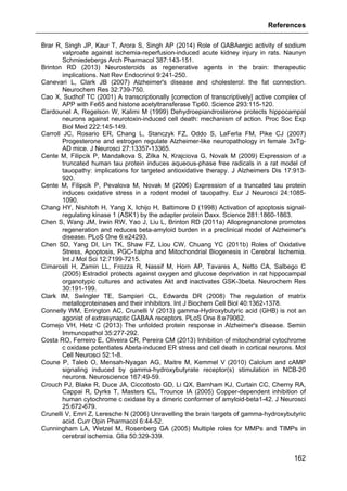 References
162
Brar R, Singh JP, Kaur T, Arora S, Singh AP (2014) Role of GABAergic activity of sodium
valproate against ischemia-reperfusion-induced acute kidney injury in rats. Naunyn
Schmiedebergs Arch Pharmacol 387:143-151.
Brinton RD (2013) Neurosteroids as regenerative agents in the brain: therapeutic
implications. Nat Rev Endocrinol 9:241-250.
Canevari L, Clark JB (2007) Alzheimer's disease and cholesterol: the fat connection.
Neurochem Res 32:739-750.
Cao X, Sudhof TC (2001) A transcriptionally [correction of transcriptively] active complex of
APP with Fe65 and histone acetyltransferase Tip60. Science 293:115-120.
Cardounel A, Regelson W, Kalimi M (1999) Dehydroepiandrosterone protects hippocampal
neurons against neurotoxin-induced cell death: mechanism of action. Proc Soc Exp
Biol Med 222:145-149.
Carroll JC, Rosario ER, Chang L, Stanczyk FZ, Oddo S, LaFerla FM, Pike CJ (2007)
Progesterone and estrogen regulate Alzheimer-like neuropathology in female 3xTg-
AD mice. J Neurosci 27:13357-13365.
Cente M, Filipcik P, Mandakova S, Zilka N, Krajciova G, Novak M (2009) Expression of a
truncated human tau protein induces aqueous-phase free radicals in a rat model of
tauopathy: implications for targeted antioxidative therapy. J Alzheimers Dis 17:913-
920.
Cente M, Filipcik P, Pevalova M, Novak M (2006) Expression of a truncated tau protein
induces oxidative stress in a rodent model of tauopathy. Eur J Neurosci 24:1085-
1090.
Chang HY, Nishitoh H, Yang X, Ichijo H, Baltimore D (1998) Activation of apoptosis signal-
regulating kinase 1 (ASK1) by the adapter protein Daxx. Science 281:1860-1863.
Chen S, Wang JM, Irwin RW, Yao J, Liu L, Brinton RD (2011a) Allopregnanolone promotes
regeneration and reduces beta-amyloid burden in a preclinical model of Alzheimer's
disease. PLoS One 6:e24293.
Chen SD, Yang DI, Lin TK, Shaw FZ, Liou CW, Chuang YC (2011b) Roles of Oxidative
Stress, Apoptosis, PGC-1alpha and Mitochondrial Biogenesis in Cerebral Ischemia.
Int J Mol Sci 12:7199-7215.
Cimarosti H, Zamin LL, Frozza R, Nassif M, Horn AP, Tavares A, Netto CA, Salbego C
(2005) Estradiol protects against oxygen and glucose deprivation in rat hippocampal
organotypic cultures and activates Akt and inactivates GSK-3beta. Neurochem Res
30:191-199.
Clark IM, Swingler TE, Sampieri CL, Edwards DR (2008) The regulation of matrix
metalloproteinases and their inhibitors. Int J Biochem Cell Biol 40:1362-1378.
Connelly WM, Errington AC, Crunelli V (2013) gamma-Hydroxybutyric acid (GHB) is not an
agonist of extrasynaptic GABAA receptors. PLoS One 8:e79062.
Cornejo VH, Hetz C (2013) The unfolded protein response in Alzheimer's disease. Semin
Immunopathol 35:277-292.
Costa RO, Ferreiro E, Oliveira CR, Pereira CM (2013) Inhibition of mitochondrial cytochrome
c oxidase potentiates Abeta-induced ER stress and cell death in cortical neurons. Mol
Cell Neurosci 52:1-8.
Coune P, Taleb O, Mensah-Nyagan AG, Maitre M, Kemmel V (2010) Calcium and cAMP
signaling induced by gamma-hydroxybutyrate receptor(s) stimulation in NCB-20
neurons. Neuroscience 167:49-59.
Crouch PJ, Blake R, Duce JA, Ciccotosto GD, Li QX, Barnham KJ, Curtain CC, Cherny RA,
Cappai R, Dyrks T, Masters CL, Trounce IA (2005) Copper-dependent inhibition of
human cytochrome c oxidase by a dimeric conformer of amyloid-beta1-42. J Neurosci
25:672-679.
Crunelli V, Emri Z, Leresche N (2006) Unravelling the brain targets of gamma-hydroxybutyric
acid. Curr Opin Pharmacol 6:44-52.
Cunningham LA, Wetzel M, Rosenberg GA (2005) Multiple roles for MMPs and TIMPs in
cerebral ischemia. Glia 50:329-339.
 