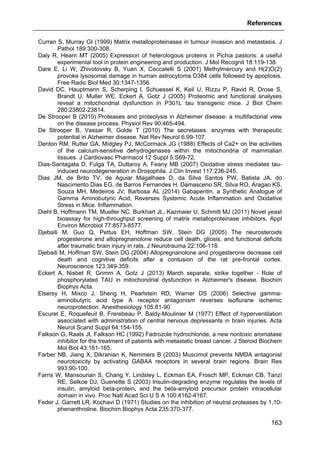 References
163
Curran S, Murray GI (1999) Matrix metalloproteinases in tumour invasion and metastasis. J
Pathol 189:300-308.
Daly R, Hearn MT (2005) Expression of heterologous proteins in Pichia pastoris: a useful
experimental tool in protein engineering and production. J Mol Recognit 18:119-138.
Dare E, Li W, Zhivotovsky B, Yuan X, Ceccatelli S (2001) Methylmercury and H(2)O(2)
provoke lysosomal damage in human astrocytoma D384 cells followed by apoptosis.
Free Radic Biol Med 30:1347-1356.
David DC, Hauptmann S, Scherping I, Schuessel K, Keil U, Rizzu P, Ravid R, Drose S,
Brandt U, Muller WE, Eckert A, Gotz J (2005) Proteomic and functional analyses
reveal a mitochondrial dysfunction in P301L tau transgenic mice. J Biol Chem
280:23802-23814.
De Strooper B (2010) Proteases and proteolysis in Alzheimer disease: a multifactorial view
on the disease process. Physiol Rev 90:465-494.
De Strooper B, Vassar R, Golde T (2010) The secretases: enzymes with therapeutic
potential in Alzheimer disease. Nat Rev Neurol 6:99-107.
Denton RM, Rutter GA, Midgley PJ, McCormack JG (1988) Effects of Ca2+ on the activities
of the calcium-sensitive dehydrogenases within the mitochondria of mammalian
tissues. J Cardiovasc Pharmacol 12 Suppl 5:S69-72.
Dias-Santagata D, Fulga TA, Duttaroy A, Feany MB (2007) Oxidative stress mediates tau-
induced neurodegeneration in Drosophila. J Clin Invest 117:236-245.
Dias JM, de Brito TV, de Aguiar Magalhaes D, da Silva Santos PW, Batista JA, do
Nascimento Dias EG, de Barros Fernandes H, Damasceno SR, Silva RO, Aragao KS,
Souza MH, Medeiros JV, Barbosa AL (2014) Gabapentin, a Synthetic Analogue of
Gamma Aminobutyric Acid, Reverses Systemic Acute Inflammation and Oxidative
Stress in Mice. Inflammation.
Diehl B, Hoffmann TM, Mueller NC, Burkhart JL, Kazmaier U, Schmitt MJ (2011) Novel yeast
bioassay for high-throughput screening of matrix metalloproteinase inhibitors. Appl
Environ Microbiol 77:8573-8577.
Djebaili M, Guo Q, Pettus EH, Hoffman SW, Stein DG (2005) The neurosteroids
progesterone and allopregnanolone reduce cell death, gliosis, and functional deficits
after traumatic brain injury in rats. J Neurotrauma 22:106-118.
Djebaili M, Hoffman SW, Stein DG (2004) Allopregnanolone and progesterone decrease cell
death and cognitive deficits after a contusion of the rat pre-frontal cortex.
Neuroscience 123:349-359.
Eckert A, Nisbet R, Grimm A, Gotz J (2013) March separate, strike together - Role of
phosphorylated TAU in mitochondrial dysfunction in Alzheimer's disease. Biochim
Biophys Acta.
Elsersy H, Mixco J, Sheng H, Pearlstein RD, Warner DS (2006) Selective gamma-
aminobutyric acid type A receptor antagonism reverses isoflurane ischemic
neuroprotection. Anesthesiology 105:81-90.
Escuret E, Roquefeuil B, Frerebeau P, Baldy-Moulinier M (1977) Effect of hyperventilation
associated with administration of central nervous depressants in brain injuries. Acta
Neurol Scand Suppl 64:154-155.
Falkson G, Raats JI, Falkson HC (1992) Fadrozole hydrochloride, a new nontoxic aromatase
inhibitor for the treatment of patients with metastatic breast cancer. J Steroid Biochem
Mol Biol 43:161-165.
Farber NB, Jiang X, Dikranian K, Nemmers B (2003) Muscimol prevents NMDA antagonist
neurotoxicity by activating GABAA receptors in several brain regions. Brain Res
993:90-100.
Farris W, Mansourian S, Chang Y, Lindsley L, Eckman EA, Frosch MP, Eckman CB, Tanzi
RE, Selkoe DJ, Guenette S (2003) Insulin-degrading enzyme regulates the levels of
insulin, amyloid beta-protein, and the beta-amyloid precursor protein intracellular
domain in vivo. Proc Natl Acad Sci U S A 100:4162-4167.
Feder J, Garrett LR, Kochavi D (1971) Studies on the inhibition of neutral proteases by 1,10-
phenanthroline. Biochim Biophys Acta 235:370-377.
 