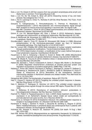References
165
Gotz J, Lim YA, Eckert A (2013a) Lessons from two prevalent amyloidoses-what amylin and
Abeta have in common. Front Aging Neurosci 5:38.
Gotz J, Lim YA, Ke YD, Eckert A, Ittner LM (2010) Dissecting toxicity of tau and beta-
amyloid. Neurodegener Dis 7:10-12.
Gotz J, Xia D, Leinenga G, Chew YL, Nicholas H (2013b) What Renders TAU Toxic. Front
Neurol 4:72.
Gravanis A, Calogeropoulou T, Panoutsakopoulou V, Thermos K, Neophytou C,
Charalampopoulos I (2012) Neurosteroids and microneurotrophins signal through
NGF receptors to induce prosurvival signaling in neuronal cells. Sci Signal 5:pt8.
Greenough MA, Camakaris J, Bush AI (2013) Metal dyshomeostasis and oxidative stress in
Alzheimer's disease. Neurochem Int 62:540-555.
Grimm A, Lim YA, Mensah-Nyagan AG, Gotz J, Eckert A (2012) Alzheimer's disease,
oestrogen and mitochondria: an ambiguous relationship. Mol Neurobiol 46:151-160.
Gross A, McDonnell JM, Korsmeyer SJ (1999) BCL-2 family members and the mitochondria
in apoptosis. Genes Dev 13:1899-1911.
Grundke-Iqbal I, Iqbal K, Tung YC, Quinlan M, Wisniewski HM, Binder LI (1986) Abnormal
phosphorylation of the microtubule-associated protein tau (tau) in Alzheimer
cytoskeletal pathology. Proc Natl Acad Sci U S A 83:4913-4917.
Han SJ, Lonard DM, O'Malley BW (2009) Multi-modulation of nuclear receptor coactivators
through posttranslational modifications. Trends Endocrinol Metab 20:8-15.
Hartree EF (1972) Determination of protein: a modification of the Lowry method that gives a
linear photometric response. Anal Biochem 48:422-427.
Hauptmann S, Keil U, Scherping I, Bonert A, Eckert A, Muller WE (2006) Mitochondrial
dysfunction in sporadic and genetic Alzheimer's disease. Exp Gerontol 41:668-673.
Hayashi M, Miyata R, Tanuma N (2012) Oxidative stress in developmental brain disorders.
Adv Exp Med Biol 724:278-290.
Hebert SS, Serneels L, Tolia A, Craessaerts K, Derks C, Filippov MA, Muller U, De Strooper
B (2006) Regulated intramembrane proteolysis of amyloid precursor protein and
regulation of expression of putative target genes. EMBO Rep 7:739-745.
Hedskog L, Pinho CM, Filadi R, Ronnback A, Hertwig L, Wiehager B, Larssen P, Gellhaar S,
Sandebring A, Westerlund M, Graff C, Winblad B, Galter D, Behbahani H, Pizzo P,
Glaser E, Ankarcrona M (2013) Modulation of the endoplasmic reticulum-
mitochondria interface in Alzheimer's disease and related models. Proc Natl Acad Sci
U S A 110:7916-7921.
Hengartner MO (2000) The biochemistry of apoptosis. Nature 407:770-776.
Hetz C, Chevet E, Harding HP (2013) Targeting the unfolded protein response in disease.
Nat Rev Drug Discov 12:703-719.
Hetz C, Martinon F, Rodriguez D, Glimcher LH (2011) The unfolded protein response:
integrating stress signals through the stress sensor IRE1alpha. Physiol Rev 91:1219-
1243.
Hetz C, Mollereau B (2014) Disturbance of endoplasmic reticulum proteostasis in
neurodegenerative diseases. Nat Rev Neurosci 15:233-249.
Hoerndli FJ, Pelech S, Papassotiropoulos A, Gotz J (2007) Abeta treatment and P301L tau
expression in an Alzheimer's disease tissue culture model act synergistically to
promote aberrant cell cycle re-entry. Eur J Neurosci 26:60-72.
Hoozemans JJ, Scheper W (2012) Endoplasmic reticulum: the unfolded protein response is
tangled in neurodegeneration. Int J Biochem Cell Biol 44:1295-1298.
Horstmann S, Budig L, Gardner H, Koziol J, Deuschle M, Schilling C, Wagner S (2010)
Matrix metalloproteinases in peripheral blood and cerebrospinal fluid in patients with
Alzheimer's disease. Int Psychogeriatr 22:966-972.
Hotchkiss RS, Strasser A, McDunn JE, Swanson PE (2009) Cell death. N Engl J Med
361:1570-1583.
Irwin RW, Brinton RD (2014) Allopregnanolone as regenerative therapeutic for Alzheimer's
disease: translational development and clinical promise. Prog Neurobiol 113:40-55.
 