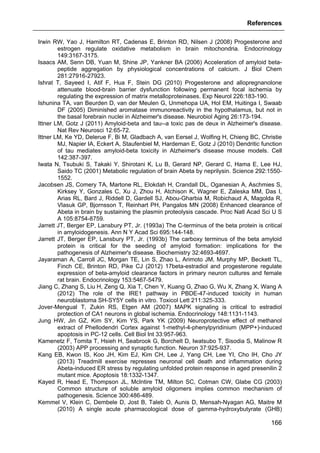 References
166
Irwin RW, Yao J, Hamilton RT, Cadenas E, Brinton RD, Nilsen J (2008) Progesterone and
estrogen regulate oxidative metabolism in brain mitochondria. Endocrinology
149:3167-3175.
Isaacs AM, Senn DB, Yuan M, Shine JP, Yankner BA (2006) Acceleration of amyloid beta-
peptide aggregation by physiological concentrations of calcium. J Biol Chem
281:27916-27923.
Ishrat T, Sayeed I, Atif F, Hua F, Stein DG (2010) Progesterone and allopregnanolone
attenuate blood-brain barrier dysfunction following permanent focal ischemia by
regulating the expression of matrix metalloproteinases. Exp Neurol 226:183-190.
Ishunina TA, van Beurden D, van der Meulen G, Unmehopa UA, Hol EM, Huitinga I, Swaab
DF (2005) Diminished aromatase immunoreactivity in the hypothalamus, but not in
the basal forebrain nuclei in Alzheimer's disease. Neurobiol Aging 26:173-194.
Ittner LM, Gotz J (2011) Amyloid-beta and tau--a toxic pas de deux in Alzheimer's disease.
Nat Rev Neurosci 12:65-72.
Ittner LM, Ke YD, Delerue F, Bi M, Gladbach A, van Eersel J, Wolfing H, Chieng BC, Christie
MJ, Napier IA, Eckert A, Staufenbiel M, Hardeman E, Gotz J (2010) Dendritic function
of tau mediates amyloid-beta toxicity in Alzheimer's disease mouse models. Cell
142:387-397.
Iwata N, Tsubuki S, Takaki Y, Shirotani K, Lu B, Gerard NP, Gerard C, Hama E, Lee HJ,
Saido TC (2001) Metabolic regulation of brain Abeta by neprilysin. Science 292:1550-
1552.
Jacobsen JS, Comery TA, Martone RL, Elokdah H, Crandall DL, Oganesian A, Aschmies S,
Kirksey Y, Gonzales C, Xu J, Zhou H, Atchison K, Wagner E, Zaleska MM, Das I,
Arias RL, Bard J, Riddell D, Gardell SJ, Abou-Gharbia M, Robichaud A, Magolda R,
Vlasuk GP, Bjornsson T, Reinhart PH, Pangalos MN (2008) Enhanced clearance of
Abeta in brain by sustaining the plasmin proteolysis cascade. Proc Natl Acad Sci U S
A 105:8754-8759.
Jarrett JT, Berger EP, Lansbury PT, Jr. (1993a) The C-terminus of the beta protein is critical
in amyloidogenesis. Ann N Y Acad Sci 695:144-148.
Jarrett JT, Berger EP, Lansbury PT, Jr. (1993b) The carboxy terminus of the beta amyloid
protein is critical for the seeding of amyloid formation: implications for the
pathogenesis of Alzheimer's disease. Biochemistry 32:4693-4697.
Jayaraman A, Carroll JC, Morgan TE, Lin S, Zhao L, Arimoto JM, Murphy MP, Beckett TL,
Finch CE, Brinton RD, Pike CJ (2012) 17beta-estradiol and progesterone regulate
expression of beta-amyloid clearance factors in primary neuron cultures and female
rat brain. Endocrinology 153:5467-5479.
Jiang C, Zhang S, Liu H, Zeng Q, Xia T, Chen Y, Kuang G, Zhao G, Wu X, Zhang X, Wang A
(2012) The role of the IRE1 pathway in PBDE-47-induced toxicity in human
neuroblastoma SH-SY5Y cells in vitro. Toxicol Lett 211:325-333.
Jover-Mengual T, Zukin RS, Etgen AM (2007) MAPK signaling is critical to estradiol
protection of CA1 neurons in global ischemia. Endocrinology 148:1131-1143.
Jung HW, Jin GZ, Kim SY, Kim YS, Park YK (2009) Neuroprotective effect of methanol
extract of Phellodendri Cortex against 1-methyl-4-phenylpyridinium (MPP+)-induced
apoptosis in PC-12 cells. Cell Biol Int 33:957-963.
Kamenetz F, Tomita T, Hsieh H, Seabrook G, Borchelt D, Iwatsubo T, Sisodia S, Malinow R
(2003) APP processing and synaptic function. Neuron 37:925-937.
Kang EB, Kwon IS, Koo JH, Kim EJ, Kim CH, Lee J, Yang CH, Lee YI, Cho IH, Cho JY
(2013) Treadmill exercise represses neuronal cell death and inflammation during
Abeta-induced ER stress by regulating unfolded protein response in aged presenilin 2
mutant mice. Apoptosis 18:1332-1347.
Kayed R, Head E, Thompson JL, McIntire TM, Milton SC, Cotman CW, Glabe CG (2003)
Common structure of soluble amyloid oligomers implies common mechanism of
pathogenesis. Science 300:486-489.
Kemmel V, Klein C, Dembele D, Jost B, Taleb O, Aunis D, Mensah-Nyagan AG, Maitre M
(2010) A single acute pharmacological dose of gamma-hydroxybutyrate (GHB)
 