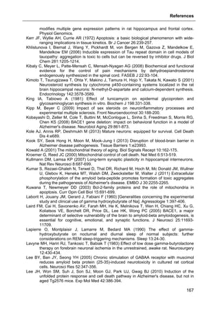 References
167
modifies multiple gene expression patterns in rat hippocampus and frontal cortex.
Physiol Genomics.
Kerr JF, Wyllie AH, Currie AR (1972) Apoptosis: a basic biological phenomenon with wide-
ranging implications in tissue kinetics. Br J Cancer 26:239-257.
Khlistunova I, Biernat J, Wang Y, Pickhardt M, von Bergen M, Gazova Z, Mandelkow E,
Mandelkow EM (2006) Inducible expression of Tau repeat domain in cell models of
tauopathy: aggregation is toxic to cells but can be reversed by inhibitor drugs. J Biol
Chem 281:1205-1214.
Kibaly C, Meyer L, Patte-Mensah C, Mensah-Nyagan AG (2008) Biochemical and functional
evidence for the control of pain mechanisms by dehydroepiandrosterone
endogenously synthesized in the spinal cord. FASEB J 22:93-104.
Kimoto T, Tsurugizawa T, Ohta Y, Makino J, Tamura H, Hojo Y, Takata N, Kawato S (2001)
Neurosteroid synthesis by cytochrome p450-containing systems localized in the rat
brain hippocampal neurons: N-methyl-D-aspartate and calcium-dependent synthesis.
Endocrinology 142:3578-3589.
King IA, Tabiowo A (1981) Effect of tunicamycin on epidermal glycoprotein and
glycosaminoglycan synthesis in vitro. Biochem J 198:331-338.
Kipp M, Beyer C (2009) Impact of sex steroids on neuroinflammatory processes and
experimental multiple sclerosis. Front Neuroendocrinol 30:188-200.
Kobayashi D, Zeller M, Cole T, Buttini M, McConlogue L, Sinha S, Freedman S, Morris RG,
Chen KS (2008) BACE1 gene deletion: impact on behavioral function in a model of
Alzheimer's disease. Neurobiol Aging 29:861-873.
Kole AJ, Annis RP, Deshmukh M (2013) Mature neurons: equipped for survival. Cell Death
Dis 4:e689.
Kook SY, Seok Hong H, Moon M, Mook-Jung I (2013) Disruption of blood-brain barrier in
Alzheimer disease pathogenesis. Tissue Barriers 1:e23993.
Kowald A (2001) The mitochondrial theory of aging. Biol Signals Recept 10:162-175.
Kroemer G, Reed JC (2000) Mitochondrial control of cell death. Nat Med 6:513-519.
Kullmann DM, Lamsa KP (2007) Long-term synaptic plasticity in hippocampal interneurons.
Nat Rev Neurosci 8:687-699.
Kumar S, Rezaei-Ghaleh N, Terwel D, Thal DR, Richard M, Hoch M, Mc Donald JM, Wullner
U, Glebov K, Heneka MT, Walsh DM, Zweckstetter M, Walter J (2011) Extracellular
phosphorylation of the amyloid beta-peptide promotes formation of toxic aggregates
during the pathogenesis of Alzheimer's disease. EMBO J 30:2255-2265.
Kuwana T, Newmeyer DD (2003) Bcl-2-family proteins and the role of mitochondria in
apoptosis. Curr Opin Cell Biol 15:691-699.
Laborit H, Jouany JM, Gerard J, Fabiani F (1960) [Generalities concerning the experimental
study and clinical use of gamma hydroxybutyrate of Na]. Agressologie 1:397-406.
Laird FM, Cai H, Savonenko AV, Farah MH, He K, Melnikova T, Wen H, Chiang HC, Xu G,
Koliatsos VE, Borchelt DR, Price DL, Lee HK, Wong PC (2005) BACE1, a major
determinant of selective vulnerability of the brain to amyloid-beta amyloidogenesis, is
essential for cognitive, emotional, and synaptic functions. J Neurosci 25:11693-
11709.
Lapierre O, Montplaisir J, Lamarre M, Bedard MA (1990) The effect of gamma-
hydroxybutyrate on nocturnal and diurnal sleep of normal subjects: further
considerations on REM sleep-triggering mechanisms. Sleep 13:24-30.
Lavyne MH, Hariri RJ, Tankosic T, Babiak T (1983) Effect of low dose gamma-butyrolactone
therapy on forebrain neuronal ischemia in the unrestrained, awake rat. Neurosurgery
12:430-434.
Lee BY, Ban JY, Seong YH (2005) Chronic stimulation of GABAA receptor with muscimol
reduces amyloid beta protein (25-35)-induced neurotoxicity in cultured rat cortical
cells. Neurosci Res 52:347-356.
Lee JH, Won SM, Suh J, Son SJ, Moon GJ, Park UJ, Gwag BJ (2010) Induction of the
unfolded protein response and cell death pathway in Alzheimer's disease, but not in
aged Tg2576 mice. Exp Mol Med 42:386-394.
 