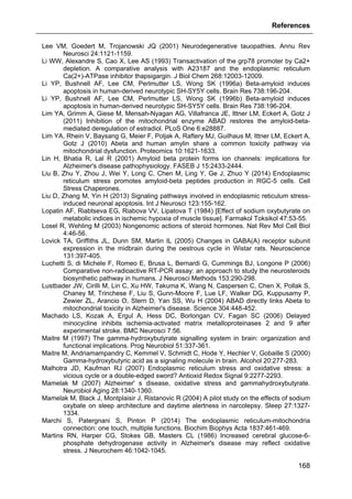 References
168
Lee VM, Goedert M, Trojanowski JQ (2001) Neurodegenerative tauopathies. Annu Rev
Neurosci 24:1121-1159.
Li WW, Alexandre S, Cao X, Lee AS (1993) Transactivation of the grp78 promoter by Ca2+
depletion. A comparative analysis with A23187 and the endoplasmic reticulum
Ca(2+)-ATPase inhibitor thapsigargin. J Biol Chem 268:12003-12009.
Li YP, Bushnell AF, Lee CM, Perlmutter LS, Wong SK (1996a) Beta-amyloid induces
apoptosis in human-derived neurotypic SH-SY5Y cells. Brain Res 738:196-204.
Li YP, Bushnell AF, Lee CM, Perlmutter LS, Wong SK (1996b) Beta-amyloid induces
apoptosis in human-derived neurotypic SH-SY5Y cells. Brain Res 738:196-204.
Lim YA, Grimm A, Giese M, Mensah-Nyagan AG, Villafranca JE, Ittner LM, Eckert A, Gotz J
(2011) Inhibition of the mitochondrial enzyme ABAD restores the amyloid-beta-
mediated deregulation of estradiol. PLoS One 6:e28887.
Lim YA, Rhein V, Baysang G, Meier F, Poljak A, Raftery MJ, Guilhaus M, Ittner LM, Eckert A,
Gotz J (2010) Abeta and human amylin share a common toxicity pathway via
mitochondrial dysfunction. Proteomics 10:1621-1633.
Lin H, Bhatia R, Lal R (2001) Amyloid beta protein forms ion channels: implications for
Alzheimer's disease pathophysiology. FASEB J 15:2433-2444.
Liu B, Zhu Y, Zhou J, Wei Y, Long C, Chen M, Ling Y, Ge J, Zhuo Y (2014) Endoplasmic
reticulum stress promotes amyloid-beta peptides production in RGC-5 cells. Cell
Stress Chaperones.
Liu D, Zhang M, Yin H (2013) Signaling pathways involved in endoplasmic reticulum stress-
induced neuronal apoptosis. Int J Neurosci 123:155-162.
Lopatin AF, Riabtseva EG, Riabova VV, Lipatova T (1984) [Effect of sodium oxybutyrate on
metabolic indices in ischemic hypoxia of muscle tissue]. Farmakol Toksikol 47:53-55.
Losel R, Wehling M (2003) Nongenomic actions of steroid hormones. Nat Rev Mol Cell Biol
4:46-56.
Lovick TA, Griffiths JL, Dunn SM, Martin IL (2005) Changes in GABA(A) receptor subunit
expression in the midbrain during the oestrous cycle in Wistar rats. Neuroscience
131:397-405.
Luchetti S, di Michele F, Romeo E, Brusa L, Bernardi G, Cummings BJ, Longone P (2006)
Comparative non-radioactive RT-PCR assay: an approach to study the neurosteroids
biosynthetic pathway in humans. J Neurosci Methods 153:290-298.
Lustbader JW, Cirilli M, Lin C, Xu HW, Takuma K, Wang N, Caspersen C, Chen X, Pollak S,
Chaney M, Trinchese F, Liu S, Gunn-Moore F, Lue LF, Walker DG, Kuppusamy P,
Zewier ZL, Arancio O, Stern D, Yan SS, Wu H (2004) ABAD directly links Abeta to
mitochondrial toxicity in Alzheimer's disease. Science 304:448-452.
Machado LS, Kozak A, Ergul A, Hess DC, Borlongan CV, Fagan SC (2006) Delayed
minocycline inhibits ischemia-activated matrix metalloproteinases 2 and 9 after
experimental stroke. BMC Neurosci 7:56.
Maitre M (1997) The gamma-hydroxybutyrate signalling system in brain: organization and
functional implications. Prog Neurobiol 51:337-361.
Maitre M, Andriamampandry C, Kemmel V, Schmidt C, Hode Y, Hechler V, Gobaille S (2000)
Gamma-hydroxybutyric acid as a signaling molecule in brain. Alcohol 20:277-283.
Malhotra JD, Kaufman RJ (2007) Endoplasmic reticulum stress and oxidative stress: a
vicious cycle or a double-edged sword? Antioxid Redox Signal 9:2277-2293.
Mamelak M (2007) Alzheimer' s disease, oxidative stress and gammahydroxybutyrate.
Neurobiol Aging 28:1340-1360.
Mamelak M, Black J, Montplaisir J, Ristanovic R (2004) A pilot study on the effects of sodium
oxybate on sleep architecture and daytime alertness in narcolepsy. Sleep 27:1327-
1334.
Marchi S, Patergnani S, Pinton P (2014) The endoplasmic reticulum-mitochondria
connection: one touch, multiple functions. Biochim Biophys Acta 1837:461-469.
Martins RN, Harper CG, Stokes GB, Masters CL (1986) Increased cerebral glucose-6-
phosphate dehydrogenase activity in Alzheimer's disease may reflect oxidative
stress. J Neurochem 46:1042-1045.
 