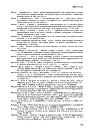 References
170
Meyer L, Patte-Mensah C, Taleb O, Mensah-Nyagan AG (2011) Allopregnanolone prevents
and suppresses oxaliplatin-evoked painful neuropathy: multi-parametric assessment
and direct evidence. Pain 152:170-181.
Meyer L, Patte-Mensah C, Taleb O, Mensah-Nyagan AG (2013) Neurosteroid 3alpha-
androstanediol efficiently counteracts paclitaxel-induced peripheral neuropathy and
painful symptoms. PLoS One 8:e80915.
Meyer L, Venard C, Schaeffer V, Patte-Mensah C, Mensah-Nyagan AG (2008) The biological
activity of 3alpha-hydroxysteroid oxido-reductase in the spinal cord regulates thermal
and mechanical pain thresholds after sciatic nerve injury. Neurobiol Dis 30:30-41.
Miranda S, Opazo C, Larrondo LF, Munoz FJ, Ruiz F, Leighton F, Inestrosa NC (2000) The
role of oxidative stress in the toxicity induced by amyloid beta-peptide in Alzheimer's
disease. Prog Neurobiol 62:633-648.
Mironov SL, Symonchuk N (2006) ER vesicles and mitochondria move and communicate at
synapses. J Cell Sci 119:4926-4934.
Misonou H, Morishima-Kawashima M, Ihara Y (2000) Oxidative stress induces intracellular
accumulation of amyloid beta-protein (Abeta) in human neuroblastoma cells.
Biochemistry 39:6951-6959.
Momoi T (2004) Caspases involved in ER stress-mediated cell death. J Chem Neuroanat
28:101-105.
Monroy-Ramirez HC, Basurto-Islas G, Mena R, Cisneros B, Binder LI, Avila J, Garcia-Sierra
F (2013) Alterations in the nuclear architecture produced by the overexpression of tau
protein in neuroblastoma cells. J Alzheimers Dis 36:503-520.
Morita K, Arimochi H, Tsuruo Y (2004) Adrenergic activation of steroid 5alpha-reductase
gene expression in rat C6 glioma cells: involvement of cyclic amp/protein kinase A-
mediated signaling pathway. J Mol Neurosci 22:205-212.
Mosconi L, Pupi A, De Leon MJ (2008) Brain glucose hypometabolism and oxidative stress
in preclinical Alzheimer's disease. Ann N Y Acad Sci 1147:180-195.
Mouton-Liger F, Paquet C, Dumurgier J, Bouras C, Pradier L, Gray F, Hugon J (2012)
Oxidative stress increases BACE1 protein levels through activation of the PKR-
eIF2alpha pathway. Biochim Biophys Acta 1822:885-896.
Mroczko B, Groblewska M, Zboch M, Kulczynska A, Koper OM, Szmitkowski M, Kornhuber J,
Lewczuk P (2014) Concentrations of matrix metalloproteinases and their tissue
inhibitors in the cerebrospinal fluid of patients with Alzheimer's disease. J Alzheimers
Dis 40:351-357.
Munaut C, Noel A, Hougrand O, Foidart JM, Boniver J, Deprez M (2003) Vascular
endothelial growth factor expression correlates with matrix metalloproteinases MT1-
MMP, MMP-2 and MMP-9 in human glioblastomas. Int J Cancer 106:848-855.
Mungarro-Menchaca X, Ferrera P, Moran J, Arias C (2002) beta-Amyloid peptide induces
ultrastructural changes in synaptosomes and potentiates mitochondrial dysfunction in
the presence of ryanodine. J Neurosci Res 68:89-96.
Murakami K, Murata N, Noda Y, Tahara S, Kaneko T, Kinoshita N, Hatsuta H, Murayama S,
Barnham KJ, Irie K, Shirasawa T, Shimizu T (2011) SOD1 (copper/zinc superoxide
dismutase) deficiency drives amyloid beta protein oligomerization and memory loss in
mouse model of Alzheimer disease. J Biol Chem 286:44557-44568.
Nagase H, Woessner JF, Jr. (1999) Matrix metalloproteinases. J Biol Chem 274:21491-
21494.
Nakagawa T, Yuan J (2000) Cross-talk between two cysteine protease families. Activation of
caspase-12 by calpain in apoptosis. J Cell Biol 150:887-894.
Nakagawa T, Zhu H, Morishima N, Li E, Xu J, Yankner BA, Yuan J (2000) Caspase-12
mediates endoplasmic-reticulum-specific apoptosis and cytotoxicity by amyloid-beta.
Nature 403:98-103.
Napolitano M, Costa L, Piacentini R, Grassi C, Lanzone A, Gulino A (2014) 17beta-estradiol
protects cerebellar granule cells against beta-amyloid-induced toxicity via the
apoptotic mitochondrial pathway. Neurosci Lett 561:134-139.
 