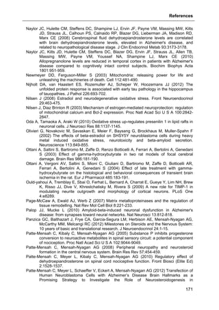 References
171
Naylor JC, Hulette CM, Steffens DC, Shampine LJ, Ervin JF, Payne VM, Massing MW, Kilts
JD, Strauss JL, Calhoun PS, Calnaido RP, Blazer DG, Lieberman JA, Madison RD,
Marx CE (2008) Cerebrospinal fluid dehydroepiandrosterone levels are correlated
with brain dehydroepiandrosterone levels, elevated in Alzheimer's disease, and
related to neuropathological disease stage. J Clin Endocrinol Metab 93:3173-3178.
Naylor JC, Kilts JD, Hulette CM, Steffens DC, Blazer DG, Ervin JF, Strauss JL, Allen TB,
Massing MW, Payne VM, Youssef NA, Shampine LJ, Marx CE (2010)
Allopregnanolone levels are reduced in temporal cortex in patients with Alzheimer's
disease compared to cognitively intact control subjects. Biochim Biophys Acta
1801:951-959.
Newmeyer DD, Ferguson-Miller S (2003) Mitochondria: releasing power for life and
unleashing the machineries of death. Cell 112:481-490.
Nijholt DA, van Haastert ES, Rozemuller AJ, Scheper W, Hoozemans JJ (2012) The
unfolded protein response is associated with early tau pathology in the hippocampus
of tauopathies. J Pathol 226:693-702.
Nilsen J (2008) Estradiol and neurodegenerative oxidative stress. Front Neuroendocrinol
29:463-475.
Nilsen J, Diaz Brinton R (2003) Mechanism of estrogen-mediated neuroprotection: regulation
of mitochondrial calcium and Bcl-2 expression. Proc Natl Acad Sci U S A 100:2842-
2847.
Oda A, Tamaoka A, Araki W (2010) Oxidative stress up-regulates presenilin 1 in lipid rafts in
neuronal cells. J Neurosci Res 88:1137-1145.
Olivieri G, Novakovic M, Savaskan E, Meier F, Baysang G, Brockhaus M, Muller-Spahn F
(2002) The effects of beta-estradiol on SHSY5Y neuroblastoma cells during heavy
metal induced oxidative stress, neurotoxicity and beta-amyloid secretion.
Neuroscience 113:849-855.
Ottani A, Saltini S, Bartiromo M, Zaffe D, Renzo Botticelli A, Ferrari A, Bertolini A, Genedani
S (2003) Effect of gamma-hydroxybutyrate in two rat models of focal cerebral
damage. Brain Res 986:181-190.
Ottani A, Vergoni AV, Saltini S, Mioni C, Giuliani D, Bartiromo M, Zaffe D, Botticelli AR,
Ferrari A, Bertolini A, Genedani S (2004) Effect of late treatment with gamma-
hydroxybutyrate on the histological and behavioral consequences of transient brain
ischemia in the rat. Eur J Pharmacol 485:183-191.
Ould-yahoui A, Tremblay E, Sbai O, Ferhat L, Bernard A, Charrat E, Gueye Y, Lim NH, Brew
K, Risso JJ, Dive V, Khrestchatisky M, Rivera S (2009) A new role for TIMP-1 in
modulating neurite outgrowth and morphology of cortical neurons. PLoS One
4:e8289.
Page-McCaw A, Ewald AJ, Werb Z (2007) Matrix metalloproteinases and the regulation of
tissue remodelling. Nat Rev Mol Cell Biol 8:221-233.
Palop JJ, Mucke L (2010) Amyloid-beta-induced neuronal dysfunction in Alzheimer's
disease: from synapses toward neural networks. Nat Neurosci 13:812-818.
Panzica GC, Balthazart J, Frye CA, Garcia-Segura LM, Herbison AE, Mensah-Nyagan AG,
McCarthy MM, Melcangi RC (2012) Milestones on Steroids and the Nervous System:
10 years of basic and translational research. J Neuroendocrinol 24:1-15.
Patte-Mensah C, Kibaly C, Mensah-Nyagan AG (2005) Substance P inhibits progesterone
conversion to neuroactive metabolites in spinal sensory circuit: a potential component
of nociception. Proc Natl Acad Sci U S A 102:9044-9049.
Patte-Mensah C, Mensah-Nyagan AG (2008) Peripheral neuropathy and neurosteroid
formation in the central nervous system. Brain Res Rev 57:454-459.
Patte-Mensah C, Meyer L, Kibaly C, Mensah-Nyagan AG (2010) Regulatory effect of
dehydroepiandrosterone on spinal cord nociceptive function. Front Biosci (Elite Ed)
2:1528-1537.
Patte-Mensah C, Meyer L, Schaeffer V, Eckert A, Mensah-Nyagan AG (2012) Transfection of
Human Neuroblastoma Cells with Alzheimer’s Disease Brain Hallmarks as a
Promising Strategy to Investigate the Role of Neurosteroidogenesis in
 