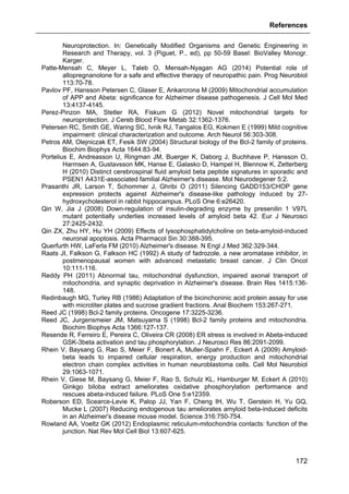 References
172
Neuroprotection. In: Genetically Modified Organisms and Genetic Engineering in
Research and Therapy, vol. 3 (Piguet, P., ed), pp 50-59 Basel: BioValley Monogr.
Karger.
Patte-Mensah C, Meyer L, Taleb O, Mensah-Nyagan AG (2014) Potential role of
allopregnanolone for a safe and effective therapy of neuropathic pain. Prog Neurobiol
113:70-78.
Pavlov PF, Hansson Petersen C, Glaser E, Ankarcrona M (2009) Mitochondrial accumulation
of APP and Abeta: significance for Alzheimer disease pathogenesis. J Cell Mol Med
13:4137-4145.
Perez-Pinzon MA, Stetler RA, Fiskum G (2012) Novel mitochondrial targets for
neuroprotection. J Cereb Blood Flow Metab 32:1362-1376.
Petersen RC, Smith GE, Waring SC, Ivnik RJ, Tangalos EG, Kokmen E (1999) Mild cognitive
impairment: clinical characterization and outcome. Arch Neurol 56:303-308.
Petros AM, Olejniczak ET, Fesik SW (2004) Structural biology of the Bcl-2 family of proteins.
Biochim Biophys Acta 1644:83-94.
Portelius E, Andreasson U, Ringman JM, Buerger K, Daborg J, Buchhave P, Hansson O,
Harmsen A, Gustavsson MK, Hanse E, Galasko D, Hampel H, Blennow K, Zetterberg
H (2010) Distinct cerebrospinal fluid amyloid beta peptide signatures in sporadic and
PSEN1 A431E-associated familial Alzheimer's disease. Mol Neurodegener 5:2.
Prasanthi JR, Larson T, Schommer J, Ghribi O (2011) Silencing GADD153/CHOP gene
expression protects against Alzheimer's disease-like pathology induced by 27-
hydroxycholesterol in rabbit hippocampus. PLoS One 6:e26420.
Qin W, Jia J (2008) Down-regulation of insulin-degrading enzyme by presenilin 1 V97L
mutant potentially underlies increased levels of amyloid beta 42. Eur J Neurosci
27:2425-2432.
Qin ZX, Zhu HY, Hu YH (2009) Effects of lysophosphatidylcholine on beta-amyloid-induced
neuronal apoptosis. Acta Pharmacol Sin 30:388-395.
Querfurth HW, LaFerla FM (2010) Alzheimer's disease. N Engl J Med 362:329-344.
Raats JI, Falkson G, Falkson HC (1992) A study of fadrozole, a new aromatase inhibitor, in
postmenopausal women with advanced metastatic breast cancer. J Clin Oncol
10:111-116.
Reddy PH (2011) Abnormal tau, mitochondrial dysfunction, impaired axonal transport of
mitochondria, and synaptic deprivation in Alzheimer's disease. Brain Res 1415:136-
148.
Redinbaugh MG, Turley RB (1986) Adaptation of the bicinchoninic acid protein assay for use
with microtiter plates and sucrose gradient fractions. Anal Biochem 153:267-271.
Reed JC (1998) Bcl-2 family proteins. Oncogene 17:3225-3236.
Reed JC, Jurgensmeier JM, Matsuyama S (1998) Bcl-2 family proteins and mitochondria.
Biochim Biophys Acta 1366:127-137.
Resende R, Ferreiro E, Pereira C, Oliveira CR (2008) ER stress is involved in Abeta-induced
GSK-3beta activation and tau phosphorylation. J Neurosci Res 86:2091-2099.
Rhein V, Baysang G, Rao S, Meier F, Bonert A, Muller-Spahn F, Eckert A (2009) Amyloid-
beta leads to impaired cellular respiration, energy production and mitochondrial
electron chain complex activities in human neuroblastoma cells. Cell Mol Neurobiol
29:1063-1071.
Rhein V, Giese M, Baysang G, Meier F, Rao S, Schulz KL, Hamburger M, Eckert A (2010)
Ginkgo biloba extract ameliorates oxidative phosphorylation performance and
rescues abeta-induced failure. PLoS One 5:e12359.
Roberson ED, Scearce-Levie K, Palop JJ, Yan F, Cheng IH, Wu T, Gerstein H, Yu GQ,
Mucke L (2007) Reducing endogenous tau ameliorates amyloid beta-induced deficits
in an Alzheimer's disease mouse model. Science 316:750-754.
Rowland AA, Voeltz GK (2012) Endoplasmic reticulum-mitochondria contacts: function of the
junction. Nat Rev Mol Cell Biol 13:607-625.
 