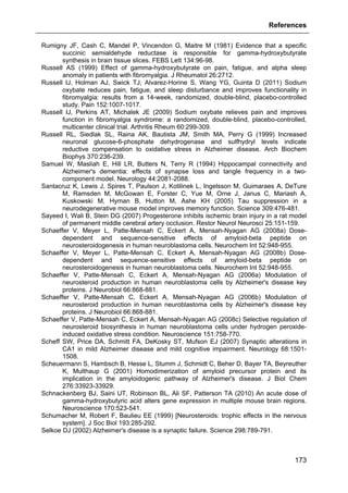 References
173
Rumigny JF, Cash C, Mandel P, Vincendon G, Maitre M (1981) Evidence that a specific
succinic semialdehyde reductase is responsible for gamma-hydroxybutyrate
synthesis in brain tissue slices. FEBS Lett 134:96-98.
Russell AS (1999) Effect of gamma-hydroxybutyrate on pain, fatigue, and alpha sleep
anomaly in patients with fibromyalgia. J Rheumatol 26:2712.
Russell IJ, Holman AJ, Swick TJ, Alvarez-Horine S, Wang YG, Guinta D (2011) Sodium
oxybate reduces pain, fatigue, and sleep disturbance and improves functionality in
fibromyalgia: results from a 14-week, randomized, double-blind, placebo-controlled
study. Pain 152:1007-1017.
Russell IJ, Perkins AT, Michalek JE (2009) Sodium oxybate relieves pain and improves
function in fibromyalgia syndrome: a randomized, double-blind, placebo-controlled,
multicenter clinical trial. Arthritis Rheum 60:299-309.
Russell RL, Siedlak SL, Raina AK, Bautista JM, Smith MA, Perry G (1999) Increased
neuronal glucose-6-phosphate dehydrogenase and sulfhydryl levels indicate
reductive compensation to oxidative stress in Alzheimer disease. Arch Biochem
Biophys 370:236-239.
Samuel W, Masliah E, Hill LR, Butters N, Terry R (1994) Hippocampal connectivity and
Alzheimer's dementia: effects of synapse loss and tangle frequency in a two-
component model. Neurology 44:2081-2088.
Santacruz K, Lewis J, Spires T, Paulson J, Kotilinek L, Ingelsson M, Guimaraes A, DeTure
M, Ramsden M, McGowan E, Forster C, Yue M, Orne J, Janus C, Mariash A,
Kuskowski M, Hyman B, Hutton M, Ashe KH (2005) Tau suppression in a
neurodegenerative mouse model improves memory function. Science 309:476-481.
Sayeed I, Wali B, Stein DG (2007) Progesterone inhibits ischemic brain injury in a rat model
of permanent middle cerebral artery occlusion. Restor Neurol Neurosci 25:151-159.
Schaeffer V, Meyer L, Patte-Mensah C, Eckert A, Mensah-Nyagan AG (2008a) Dose-
dependent and sequence-sensitive effects of amyloid-beta peptide on
neurosteroidogenesis in human neuroblastoma cells. Neurochem Int 52:948-955.
Schaeffer V, Meyer L, Patte-Mensah C, Eckert A, Mensah-Nyagan AG (2008b) Dose-
dependent and sequence-sensitive effects of amyloid-beta peptide on
neurosteroidogenesis in human neuroblastoma cells. Neurochem Int 52:948-955.
Schaeffer V, Patte-Mensah C, Eckert A, Mensah-Nyagan AG (2006a) Modulation of
neurosteroid production in human neuroblastoma cells by Alzheimer's disease key
proteins. J Neurobiol 66:868-881.
Schaeffer V, Patte-Mensah C, Eckert A, Mensah-Nyagan AG (2006b) Modulation of
neurosteroid production in human neuroblastoma cells by Alzheimer's disease key
proteins. J Neurobiol 66:868-881.
Schaeffer V, Patte-Mensah C, Eckert A, Mensah-Nyagan AG (2008c) Selective regulation of
neurosteroid biosynthesis in human neuroblastoma cells under hydrogen peroxide-
induced oxidative stress condition. Neuroscience 151:758-770.
Scheff SW, Price DA, Schmitt FA, DeKosky ST, Mufson EJ (2007) Synaptic alterations in
CA1 in mild Alzheimer disease and mild cognitive impairment. Neurology 68:1501-
1508.
Scheuermann S, Hambsch B, Hesse L, Stumm J, Schmidt C, Beher D, Bayer TA, Beyreuther
K, Multhaup G (2001) Homodimerization of amyloid precursor protein and its
implication in the amyloidogenic pathway of Alzheimer's disease. J Biol Chem
276:33923-33929.
Schnackenberg BJ, Saini UT, Robinson BL, Ali SF, Patterson TA (2010) An acute dose of
gamma-hydroxybutyric acid alters gene expression in multiple mouse brain regions.
Neuroscience 170:523-541.
Schumacher M, Robert F, Baulieu EE (1999) [Neurosteroids: trophic effects in the nervous
system]. J Soc Biol 193:285-292.
Selkoe DJ (2002) Alzheimer's disease is a synaptic failure. Science 298:789-791.
 