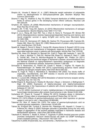 References
174
Shapiro AL, Vinuela E, Maizel JV, Jr. (1967) Molecular weight estimation of polypeptide
chains by electrophoresis in SDS-polyacrylamide gels. Biochem Biophys Res
Commun 28:815-820.
Sharma V, Nag TC, Wadhwa S, Roy TS (2009) Temporal distribution of mRNA expression
levels of various genes in the developing human inferior colliculus. Neurosci Lett
461:229-234.
Simpkins JW, Dykens JA (2008) Mitochondrial mechanisms of estrogen neuroprotection.
Brain Res Rev 57:421-430.
Simpkins JW, Yi KD, Yang SH, Dykens JA (2010) Mitochondrial mechanisms of estrogen
neuroprotection. Biochim Biophys Acta 1800:1113-1120.
Singh C, Liu L, Wang JM, Irwin RW, Yao J, Chen S, Henry S, Thompson RF, Brinton RD
(2012) Allopregnanolone restores hippocampal-dependent learning and memory and
neural progenitor survival in aging 3xTgAD and nonTg mice. Neurobiol Aging
33:1493-1506.
Smith PK, Krohn RI, Hermanson GT, Mallia AK, Gartner FH, Provenzano MD, Fujimoto EK,
Goeke NM, Olson BJ, Klenk DC (1985) Measurement of protein using bicinchoninic
acid. Anal Biochem 150:76-85.
Spaeth M, Alegre C, Perrot S, Wang Y, Guinta DR, Alvarez-Horine S, Russell I (2013) Long-
term tolerability and maintenance of therapeutic response to sodium oxybate in an
open-label extension study in patients with fibromyalgia. Arthritis Res Ther 15:R185.
Sperling RA, Aisen PS, Beckett LA, Bennett DA, Craft S, Fagan AM, Iwatsubo T, Jack CR,
Jr., Kaye J, Montine TJ, Park DC, Reiman EM, Rowe CC, Siemers E, Stern Y, Yaffe
K, Carrillo MC, Thies B, Morrison-Bogorad M, Wagster MV, Phelps CH (2011)
Toward defining the preclinical stages of Alzheimer's disease: recommendations from
the National Institute on Aging-Alzheimer's Association workgroups on diagnostic
guidelines for Alzheimer's disease. Alzheimers Dement 7:280-292.
Srinivasan S, Nwachukwu JC, Parent AA, Cavett V, Nowak J, Hughes TS, Kojetin DJ,
Katzenellenbogen JA, Nettles KW (2013) Ligand-binding dynamics rewire cellular
signaling via estrogen receptor-alpha. Nat Chem Biol 9:326-332.
Stamer K, Vogel R, Thies E, Mandelkow E, Mandelkow EM (2002) Tau blocks traffic of
organelles, neurofilaments, and APP vesicles in neurons and enhances oxidative
stress. J Cell Biol 156:1051-1063.
Stanisic V, Lonard DM, O'Malley BW (2010) Modulation of steroid hormone receptor activity.
Prog Brain Res 181:153-176.
Stoffel-Wagner B, Beyenburg S, Watzka M, Blumcke I, Bauer J, Schramm J, Bidlingmaier F,
Elger CE (2000) Expression of 5alpha-reductase and 3alpha-hydroxisteroid
oxidoreductase in the hippocampus of patients with chronic temporal lobe epilepsy.
Epilepsia 41:140-147.
Sumii T, Lo EH (2002) Involvement of matrix metalloproteinase in thrombolysis-associated
hemorrhagic transformation after embolic focal ischemia in rats. Stroke 33:831-836.
Sutherland GT, Chami B, Youssef P, Witting PK (2013) Oxidative stress in Alzheimer's
disease: Primary villain or physiological by-product? Redox Rep 18:134-141.
Taberner PV (1973) Effects of gamma-hydroxybutyric acid and other hypnotics on glucose
uptake in vivo and in vitro. J Neurochem 20:669-680.
Taberner PV, Rick JT, Kerkut GA (1972) The action of gamma-hydroxybutyric acid on
cerebral glucose metabolism. J Neurochem 19:245-254.
Tabner BJ, El-Agnaf OM, Turnbull S, German MJ, Paleologou KE, Hayashi Y, Cooper LJ,
Fullwood NJ, Allsop D (2005) Hydrogen peroxide is generated during the very early
stages of aggregation of the amyloid peptides implicated in Alzheimer disease and
familial British dementia. J Biol Chem 280:35789-35792.
Takahashi K, Niidome T, Akaike A, Kihara T, Sugimoto H (2009) Amyloid precursor protein
promotes endoplasmic reticulum stress-induced cell death via C/EBP homologous
protein-mediated pathway. J Neurochem 109:1324-1337.
Takashima A (2009) Amyloid-beta, tau, and dementia. J Alzheimers Dis 17:729-736.
 