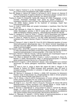 References
175
Tanaka T, Iqbal K, Trenkner E, Liu DJ, Grundke-Iqbal I (1995) Abnormally phosphorylated
tau in SY5Y human neuroblastoma cells. FEBS Lett 360:5-9.
Terry RD, Masliah E, Salmon DP, Butters N, DeTeresa R, Hill R, Hansen LA, Katzman R
(1991) Physical basis of cognitive alterations in Alzheimer's disease: synapse loss is
the major correlate of cognitive impairment. Ann Neurol 30:572-580.
Thastrup O, Cullen PJ, Drobak BK, Hanley MR, Dawson AP (1990) Thapsigargin, a tumor
promoter, discharges intracellular Ca2+ stores by specific inhibition of the
endoplasmic reticulum Ca2(+)-ATPase. Proc Natl Acad Sci U S A 87:2466-2470.
Thorpy MJ (2005) Sodium oxybate for the treatment of narcolepsy. Expert Opin
Pharmacother 6:329-335.
Tononi G, Cirelli C (2003) Sleep and synaptic homeostasis: a hypothesis. Brain Res Bull
62:143-150.
Trbovich AM, Martinelle N, O'Neill FH, Pearson EJ, Donahoe PK, Sluss PM, Teixeira J
(2004) Steroidogenic activities in MA-10 Leydig cells are differentially altered by
cAMP and Mullerian inhibiting substance. J Steroid Biochem Mol Biol 92:199-208.
Tsutsui K, Haraguchi S, Hatori M, Hirota T, Fukada Y (2013) Biosynthesis and biological
actions of pineal neurosteroids in domestic birds. Neuroendocrinology 98:97-105.
Tsutsui K, Ukena K, Takase M, Kohchi C, Lea RW (1999) Neurosteroid biosynthesis in
vertebrate brains. Comp Biochem Physiol C Pharmacol Toxicol Endocrinol 124:121-
129.
Udhane S, Kempna P, Hofer G, Mullis PE, Fluck CE (2013) Differential regulation of human
3beta-hydroxysteroid dehydrogenase type 2 for steroid hormone biosynthesis by
starvation and cyclic AMP stimulation: studies in the human adrenal NCI-H295R cell
model. PLoS One 8:e68691.
Van Cauter E, Plat L, Scharf MB, Leproult R, Cespedes S, L'Hermite-Baleriaux M, Copinschi
G (1997) Simultaneous stimulation of slow-wave sleep and growth hormone secretion
by gamma-hydroxybutyrate in normal young Men. J Clin Invest 100:745-753.
Vannuvel K, Renard P, Raes M, Arnould T (2013) Functional and morphological impact of
ER stress on mitochondria. J Cell Physiol 228:1802-1818.
Vergoni AV, Ottani A, Botticelli AR, Zaffe D, Guano L, Loche A, Genedani S, Gessa GL,
Bertolini A (2000) Neuroprotective effect of gamma-hydroxybutyrate in transient
global cerebral ischemia in the rat. Eur J Pharmacol 397:75-84.
von Bernhardi R, Eugenin J (2012) Alzheimer's disease: redox dysregulation as a common
denominator for diverse pathogenic mechanisms. Antioxid Redox Signal 16:974-
1031.
Waldron E, Isbert S, Kern A, Jaeger S, Martin AM, Hebert SS, Behl C, Weggen S, De
Strooper B, Pietrzik CU (2008) Increased AICD generation does not result in
increased nuclear translocation or activation of target gene transcription. Exp Cell
Res 314:2419-2433.
Wallin AK, Blennow K, Andreasen N, Minthon L (2006) CSF biomarkers for Alzheimer's
Disease: levels of beta-amyloid, tau, phosphorylated tau relate to clinical symptoms
and survival. Dement Geriatr Cogn Disord 21:131-138.
Wan L, Nie G, Zhang J, Zhao B (2012) Overexpression of human wild-type amyloid-beta
protein precursor decreases the iron content and increases the oxidative stress of
neuroblastoma SH-SY5Y cells. J Alzheimers Dis 30:523-530.
Wang JM, Singh C, Liu L, Irwin RW, Chen S, Chung EJ, Thompson RF, Brinton RD (2010)
Allopregnanolone reverses neurogenic and cognitive deficits in mouse model of
Alzheimer's disease. Proc Natl Acad Sci U S A 107:6498-6503.
Wendt G, Kemmel V, Patte-Mensah C, Uring-Lambert B, Eckert A, Schmitt MJ, Mensah-
Nyagan AG (2014) Gamma-hydroxybutyrate, acting through an anti-apoptotic
mechanism, protects native and amyloid-precursor-protein-transfected neuroblastoma
cells against oxidative stress-induced death. Neuroscience 263:203-215.
Wolfson LI, Sakurada O, Sokoloff L (1977a) Effects of gamma-butyrolactone on local
cerebral glucose utilization in the rat. J Neurochem 29:777-783.
 