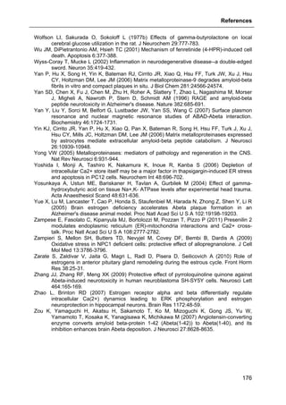 References
176
Wolfson LI, Sakurada O, Sokoloff L (1977b) Effects of gamma-butyrolactone on local
cerebral glucose utilization in the rat. J Neurochem 29:777-783.
Wu JM, DiPietrantonio AM, Hsieh TC (2001) Mechanism of fenretinide (4-HPR)-induced cell
death. Apoptosis 6:377-388.
Wyss-Coray T, Mucke L (2002) Inflammation in neurodegenerative disease--a double-edged
sword. Neuron 35:419-432.
Yan P, Hu X, Song H, Yin K, Bateman RJ, Cirrito JR, Xiao Q, Hsu FF, Turk JW, Xu J, Hsu
CY, Holtzman DM, Lee JM (2006) Matrix metalloproteinase-9 degrades amyloid-beta
fibrils in vitro and compact plaques in situ. J Biol Chem 281:24566-24574.
Yan SD, Chen X, Fu J, Chen M, Zhu H, Roher A, Slattery T, Zhao L, Nagashima M, Morser
J, Migheli A, Nawroth P, Stern D, Schmidt AM (1996) RAGE and amyloid-beta
peptide neurotoxicity in Alzheimer's disease. Nature 382:685-691.
Yan Y, Liu Y, Sorci M, Belfort G, Lustbader JW, Yan SS, Wang C (2007) Surface plasmon
resonance and nuclear magnetic resonance studies of ABAD-Abeta interaction.
Biochemistry 46:1724-1731.
Yin KJ, Cirrito JR, Yan P, Hu X, Xiao Q, Pan X, Bateman R, Song H, Hsu FF, Turk J, Xu J,
Hsu CY, Mills JC, Holtzman DM, Lee JM (2006) Matrix metalloproteinases expressed
by astrocytes mediate extracellular amyloid-beta peptide catabolism. J Neurosci
26:10939-10948.
Yong VW (2005) Metalloproteinases: mediators of pathology and regeneration in the CNS.
Nat Rev Neurosci 6:931-944.
Yoshida I, Monji A, Tashiro K, Nakamura K, Inoue R, Kanba S (2006) Depletion of
intracellular Ca2+ store itself may be a major factor in thapsigargin-induced ER stress
and apoptosis in PC12 cells. Neurochem Int 48:696-702.
Yosunkaya A, Ustun ME, Bariskaner H, Tavlan A, Gurbilek M (2004) Effect of gamma-
hydroxybutyric acid on tissue Na+,K- ATPase levels after experimental head trauma.
Acta Anaesthesiol Scand 48:631-636.
Yue X, Lu M, Lancaster T, Cao P, Honda S, Staufenbiel M, Harada N, Zhong Z, Shen Y, Li R
(2005) Brain estrogen deficiency accelerates Abeta plaque formation in an
Alzheimer's disease animal model. Proc Natl Acad Sci U S A 102:19198-19203.
Zampese E, Fasolato C, Kipanyula MJ, Bortolozzi M, Pozzan T, Pizzo P (2011) Presenilin 2
modulates endoplasmic reticulum (ER)-mitochondria interactions and Ca2+ cross-
talk. Proc Natl Acad Sci U S A 108:2777-2782.
Zampieri S, Mellon SH, Butters TD, Nevyjel M, Covey DF, Bembi B, Dardis A (2009)
Oxidative stress in NPC1 deficient cells: protective effect of allopregnanolone. J Cell
Mol Med 13:3786-3796.
Zarate S, Zaldivar V, Jaita G, Magri L, Radl D, Pisera D, Seilicovich A (2010) Role of
estrogens in anterior pituitary gland remodeling during the estrous cycle. Front Horm
Res 38:25-31.
Zhang JJ, Zhang RF, Meng XK (2009) Protective effect of pyrroloquinoline quinone against
Abeta-induced neurotoxicity in human neuroblastoma SH-SY5Y cells. Neurosci Lett
464:165-169.
Zhao L, Brinton RD (2007) Estrogen receptor alpha and beta differentially regulate
intracellular Ca(2+) dynamics leading to ERK phosphorylation and estrogen
neuroprotection in hippocampal neurons. Brain Res 1172:48-59.
Zou K, Yamaguchi H, Akatsu H, Sakamoto T, Ko M, Mizoguchi K, Gong JS, Yu W,
Yamamoto T, Kosaka K, Yanagisawa K, Michikawa M (2007) Angiotensin-converting
enzyme converts amyloid beta-protein 1-42 (Abeta(1-42)) to Abeta(1-40), and its
inhibition enhances brain Abeta deposition. J Neurosci 27:8628-8635.
 