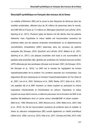 Descriptif synthétique en français des travaux de la thèse
177
Descriptif synthétique en français des travaux de la these
La maladie d’Alzheimer (MA) est la cause la plus fréquente de démence dans les
sociétés occidentales, affectant plus de 35 millions de personnes dans le monde,
dont 860 000 en France et 1.2 millions en Allemagne (Querfurth and LaFerla, 2010,
Sperling et al., 2011). Plusieurs types de lésions ont été décrits chez les patients
Alzheimer mais l’hypothèse la mieux établie est l’accumulation excessive de
protéines telles que les plaques amyloïdes extracellulaires ou la dégénérescence
neurofibrillaire intracellulaire (DNF) observées dans les cerveaux de patients
autopsiés (De Strooper, 2010, Querfurth and LaFerla, 2010, Ballard et al., 2011,
Sperling et al., 2011). Les plaques amyloïdes sont dues à une accumulation de
peptides beta-amyloïdes (Aβ), générés par protéolyse de l’amyloid precursor protein
(APP) effectuée par des secrétases (Strooper and Annaert, 2001, De Strooper, 2010,
De Strooper et al., 2010). La DNF est le résultat de l’agrégation de formes
hyperphosphorylées de la protéine Tau (protéine associée aux microtubules). Les
oligomères Aβ sont cytotoxiques et induisent l’hyperphosphorylation de Tau (Gotz et
al., 2001, Lee et al., 2001, Santacruz et al., 2005, Reddy, 2011, Gotz et al., 2013).
Les peptides Aβ et la DNF induisent un stress oxydant en perturbant la chaine
respiratoire mitochondriale et l’homéostasie du calcium. Cependant, le stress
oxydant est aussi décrit comme un élément précurseur de la formation de DNF et de
peptides Aβ,établissant ainsi un cercle vicieux reliant Aβ, DNF et stress oxydant
(Behl et al., 1994, Miranda et al., 2000, Misonou et al., 2000, Melov et al., 2007, Oda
et al., 2010). Du fait de l’accumulation excessive de protéines dans la maladie, le
stress du réticulum endoplasmique (RE) suscite également un intérêt scientifique
(Ottani et al., 2004, Lee et al., 2010, Hetz et al., 2011, Cornejo and Hetz, 2013, Hetz
 
