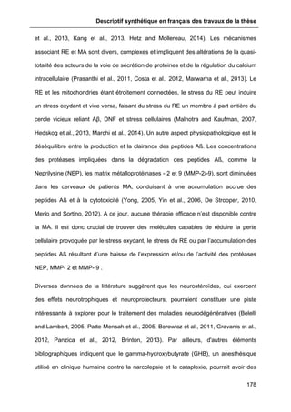 Descriptif synthétique en français des travaux de la thèse
178
et al., 2013, Kang et al., 2013, Hetz and Mollereau, 2014). Les mécanismes
associant RE et MA sont divers, complexes et impliquent des altérations de la quasi-
totalité des acteurs de la voie de sécrétion de protéines et de la régulation du calcium
intracellulaire (Prasanthi et al., 2011, Costa et al., 2012, Marwarha et al., 2013). Le
RE et les mitochondries étant étroitement connectées, le stress du RE peut induire
un stress oxydant et vice versa, faisant du stress du RE un membre à part entière du
cercle vicieux reliant Aβ, DNF et stress cellulaires (Malhotra and Kaufman, 2007,
Hedskog et al., 2013, Marchi et al., 2014). Un autre aspect physiopathologique est le
déséquilibre entre la production et la clairance des peptides Aß. Les concentrations
des protéases impliquées dans la dégradation des peptides Aß, comme la
Neprilysine (NEP), les matrix métalloprotéinases - 2 et 9 (MMP-2/-9), sont diminuées
dans les cerveaux de patients MA, conduisant à une accumulation accrue des
peptides Aß et à la cytotoxicité (Yong, 2005, Yin et al., 2006, De Strooper, 2010,
Merlo and Sortino, 2012). A ce jour, aucune thérapie efficace n’est disponible contre
la MA. Il est donc crucial de trouver des molécules capables de réduire la perte
cellulaire provoquée par le stress oxydant, le stress du RE ou par l’accumulation des
peptides Aß résultant d’une baisse de l’expression et/ou de l’activité des protéases
NEP, MMP- 2 et MMP- 9 .
Diverses données de la littérature suggèrent que les neurostéroïdes, qui exercent
des effets neurotrophiques et neuroprotecteurs, pourraient constituer une piste
intéressante à explorer pour le traitement des maladies neurodégénératives (Belelli
and Lambert, 2005, Patte-Mensah et al., 2005, Borowicz et al., 2011, Gravanis et al.,
2012, Panzica et al., 2012, Brinton, 2013). Par ailleurs, d'autres éléments
bibliographiques indiquent que le gamma-hydroxybutyrate (GHB), un anesthésique
utilisé en clinique humaine contre la narcolepsie et la cataplexie, pourrait avoir des
 