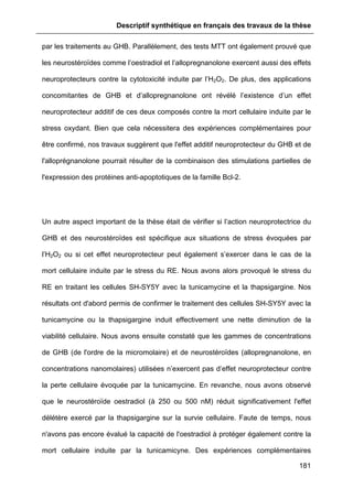 Descriptif synthétique en français des travaux de la thèse
181
par les traitements au GHB. Parallèlement, des tests MTT ont également prouvé que
les neurostéroïdes comme l’oestradiol et l’allopregnanolone exercent aussi des effets
neuroprotecteurs contre la cytotoxicité induite par l’H2O2. De plus, des applications
concomitantes de GHB et d’allopregnanolone ont révélé l’existence d’un effet
neuroprotecteur additif de ces deux composés contre la mort cellulaire induite par le
stress oxydant. Bien que cela nécessitera des expériences complémentaires pour
être confirmé, nos travaux suggèrent que l'effet additif neuroprotecteur du GHB et de
l'alloprégnanolone pourrait résulter de la combinaison des stimulations partielles de
l'expression des protéines anti-apoptotiques de la famille Bcl-2.
Un autre aspect important de la thèse était de vérifier si l’action neuroprotectrice du
GHB et des neurostéroïdes est spécifique aux situations de stress évoquées par
l’H2O2 ou si cet effet neuroprotecteur peut également s’exercer dans le cas de la
mort cellulaire induite par le stress du RE. Nous avons alors provoqué le stress du
RE en traitant les cellules SH-SY5Y avec la tunicamycine et la thapsigargine. Nos
résultats ont d'abord permis de confirmer le traitement des cellules SH-SY5Y avec la
tunicamycine ou la thapsigargine induit effectivement une nette diminution de la
viabilité cellulaire. Nous avons ensuite constaté que les gammes de concentrations
de GHB (de l'ordre de la micromolaire) et de neurostéroïdes (allopregnanolone, en
concentrations nanomolaires) utilisées n’exercent pas d’effet neuroprotecteur contre
la perte cellulaire évoquée par la tunicamycine. En revanche, nous avons observé
que le neurostéroïde oestradiol (à 250 ou 500 nM) réduit significativement l'effet
délétère exercé par la thapsigargine sur la survie cellulaire. Faute de temps, nous
n'avons pas encore évalué la capacité de l'oestradiol à protéger également contre la
mort cellulaire induite par la tunicamicyne. Des expériences complémentaires
 