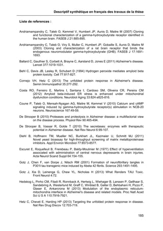 Descriptif synthétique en français des travaux de la thèse
185
Liste de references :
Andriamampandry C, Taleb O, Kemmel V, Humbert JP, Aunis D, Maitre M (2007) Cloning
and functional characterization of a gamma-hydroxybutyrate receptor identified in
the human brain. FASEB J 21:885-895.
Andriamampandry C, Taleb O, Viry S, Muller C, Humbert JP, Gobaille S, Aunis D, Maitre M
(2003) Cloning and characterization of a rat brain receptor that binds the
endogenous neuromodulator gamma-hydroxybutyrate (GHB). FASEB J 17:1691-
1693.
Ballard C, Gauthier S, Corbett A, Brayne C, Aarsland D, Jones E (2011) Alzheimer's disease.
Lancet 377:1019-1031.
Behl C, Davis JB, Lesley R, Schubert D (1994) Hydrogen peroxide mediates amyloid beta
protein toxicity. Cell 77:817-827.
Cornejo VH, Hetz C (2013) The unfolded protein response in Alzheimer's disease.
Semin Immunopathol 35:277-292.
Costa RO, Ferreiro E, Martins I, Santana I, Cardoso SM, Oliveira CR, Pereira CM
(2012) Amyloid beta-induced ER stress is enhanced under mitochondrial
dysfunction conditions. Neurobiol Aging 33:824 e825-816.
Coune P, Taleb O, Mensah-Nyagan AG, Maitre M, Kemmel V (2010) Calcium and cAMP
signaling induced by gamma-hydroxybutyrate receptor(s) stimulation in NCB-20
neurons. Neuroscience 167:49-59.
De Strooper B (2010) Proteases and proteolysis in Alzheimer disease: a multifactorial view
on the disease process. Physiol Rev 90:465-494.
De Strooper B, Vassar R, Golde T (2010) The secretases: enzymes with therapeutic
potential in Alzheimer disease. Nat Rev Neurol 6:99-107.
Diehl B, Hoffmann TM, Mueller NC, Burkhart JL, Kazmaier U, Schmitt MJ (2011)
Novel yeast bioassay for high-throughput screening of matrix metalloproteinase
inhibitors. Appl Environ Microbiol 77:8573-8577.
Escuret E, Roquefeuil B, Frerebeau P, Baldy-Moulinier M (1977) Effect of hyperventilation
associated with administration of central nervous depressants in brain injuries.
Acta Neurol Scand Suppl 64:154-155.
Gotz J, Chen F, van Dorpe J, Nitsch RM (2001) Formation of neurofibrillary tangles in
P301l tau transgenic mice induced by Abeta 42 fibrils. Science 293:1491-1495.
Gotz J, Xia D, Leinenga G, Chew YL, Nicholas H (2013) What Renders TAU Toxic.
Front Neurol 4:72.
Hedskog L, Pinho CM, Filadi R, Ronnback A, Hertwig L, Wiehager B, Larssen P, Gellhaar S,
Sandebring A, Westerlund M, Graff C, Winblad B, Galter D, Behbahani H, Pizzo P,
Glaser E, Ankarcrona M (2013) Modulation of the endoplasmic reticulum-
mitochondria interface in Alzheimer's disease and related models. Proc Natl Acad
Sci U S A 110:7916-7921.
Hetz C, Chevet E, Harding HP (2013) Targeting the unfolded protein response in disease.
Nat Rev Drug Discov 12:703-719.
 