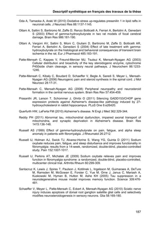 Descriptif synthétique en français des travaux de la thèse
187
Oda A, Tamaoka A, Araki W (2010) Oxidative stress up-regulates presenilin 1 in lipid rafts in
neuronal cells. J Neurosci Res 88:1137-1145.
Ottani A, Saltini S, Bartiromo M, Zaffe D, Renzo Botticelli A, Ferrari A, Bertolini A, Genedani
S (2003) Effect of gamma-hydroxybutyrate in two rat models of focal cerebral
damage. Brain Res 986:181-190.
Ottani A, Vergoni AV, Saltini S, Mioni C, Giuliani D, Bartiromo M, Zaffe D, Botticelli AR,
Ferrari A, Bertolini A, Genedani S (2004) Effect of late treatment with gamma-
hydroxybutyrate on the histological and behavioral consequences of transient brain
ischemia in the rat. Eur J Pharmacol 485:183-191.
Patte-Mensah C, Kappes V, Freund-Mercier MJ, Tsutsui K, Mensah-Nyagan AG (2003)
Cellular distribution and bioactivity of the key steroidogenic enzyme, cytochrome
P450side chain cleavage, in sensory neural pathways. J Neurochem 86:1233-
1246.
Patte-Mensah C, Kibaly C, Boudard D, Schaeffer V, Begle A, Saredi S, Meyer L, Mensah-
Nyagan AG (2006) Neurogenic pain and steroid synthesis in the spinal cord. J Mol
Neurosci 28:17-31.
Patte-Mensah C, Mensah-Nyagan AG (2008) Peripheral neuropathy and neurosteroid
formation in the central nervous system. Brain Res Rev 57:454-459.
Prasanthi JR, Larson T, Schommer J, Ghribi O (2011) Silencing GADD153/CHOP gene
expression protects against Alzheimer's disease-like pathology induced by 27-
hydroxycholesterol in rabbit hippocampus. PLoS One 6:e26420.
Querfurth HW, LaFerla FM (2010) Alzheimer's disease. N Engl J Med 362:329-344.
Reddy PH (2011) Abnormal tau, mitochondrial dysfunction, impaired axonal transport of
mitochondria, and synaptic deprivation in Alzheimer's disease. Brain Res
1415:136-148.
Russell AS (1999) Effect of gamma-hydroxybutyrate on pain, fatigue, and alpha sleep
anomaly in patients with fibromyalgia. J Rheumatol 26:2712.
Russell IJ, Holman AJ, Swick TJ, Alvarez-Horine S, Wang YG, Guinta D (2011) Sodium
oxybate reduces pain, fatigue, and sleep disturbance and improves functionality in
fibromyalgia: results from a 14-week, randomized, double-blind, placebo-controlled
study. Pain 152:1007-1017.
Russell IJ, Perkins AT, Michalek JE (2009) Sodium oxybate relieves pain and improves
function in fibromyalgia syndrome: a randomized, double-blind, placebo-controlled,
multicenter clinical trial. Arthritis Rheum 60:299-309.
Santacruz K, Lewis J, Spires T, Paulson J, Kotilinek L, Ingelsson M, Guimaraes A, DeTure
M, Ramsden M, McGowan E, Forster C, Yue M, Orne J, Janus C, Mariash A,
Kuskowski M, Hyman B, Hutton M, Ashe KH (2005) Tau suppression in a
neurodegenerative mouse model improves memory function. Science 309:476-
481.
Schaeffer V, Meyer L, Patte-Mensah C, Eckert A, Mensah-Nyagan AG (2010) Sciatic nerve
injury induces apoptosis of dorsal root ganglion satellite glial cells and selectively
modifies neurosteroidogenesis in sensory neurons. Glia 58:169-180.
 