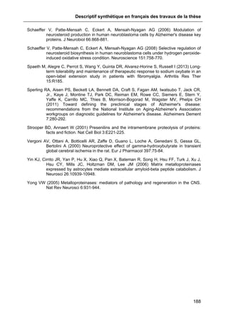 Descriptif synthétique en français des travaux de la thèse
188
Schaeffer V, Patte-Mensah C, Eckert A, Mensah-Nyagan AG (2006) Modulation of
neurosteroid production in human neuroblastoma cells by Alzheimer's disease key
proteins. J Neurobiol 66:868-881.
Schaeffer V, Patte-Mensah C, Eckert A, Mensah-Nyagan AG (2008) Selective regulation of
neurosteroid biosynthesis in human neuroblastoma cells under hydrogen peroxide-
induced oxidative stress condition. Neuroscience 151:758-770.
Spaeth M, Alegre C, Perrot S, Wang Y, Guinta DR, Alvarez-Horine S, Russell I (2013) Long-
term tolerability and maintenance of therapeutic response to sodium oxybate in an
open-label extension study in patients with fibromyalgia. Arthritis Res Ther
15:R185.
Sperling RA, Aisen PS, Beckett LA, Bennett DA, Craft S, Fagan AM, Iwatsubo T, Jack CR,
Jr., Kaye J, Montine TJ, Park DC, Reiman EM, Rowe CC, Siemers E, Stern Y,
Yaffe K, Carrillo MC, Thies B, Morrison-Bogorad M, Wagster MV, Phelps CH
(2011) Toward defining the preclinical stages of Alzheimer's disease:
recommendations from the National Institute on Aging-Alzheimer's Association
workgroups on diagnostic guidelines for Alzheimer's disease. Alzheimers Dement
7:280-292.
Strooper BD, Annaert W (2001) Presenilins and the intramembrane proteolysis of proteins:
facts and fiction. Nat Cell Biol 3:E221-225.
Vergoni AV, Ottani A, Botticelli AR, Zaffe D, Guano L, Loche A, Genedani S, Gessa GL,
Bertolini A (2000) Neuroprotective effect of gamma-hydroxybutyrate in transient
global cerebral ischemia in the rat. Eur J Pharmacol 397:75-84.
Yin KJ, Cirrito JR, Yan P, Hu X, Xiao Q, Pan X, Bateman R, Song H, Hsu FF, Turk J, Xu J,
Hsu CY, Mills JC, Holtzman DM, Lee JM (2006) Matrix metalloproteinases
expressed by astrocytes mediate extracellular amyloid-beta peptide catabolism. J
Neurosci 26:10939-10948.
Yong VW (2005) Metalloproteinases: mediators of pathology and regeneration in the CNS.
Nat Rev Neurosci 6:931-944.
 