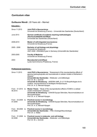 Curriculum vitae
189
Curriculum vitae
Guillaume Wendt : 29 Years old – Married
Education :
Since 11.2010 Joint PhD in Neuroscience
Université de Strasbourg (France) – Universität des Saarlandes (Deutschland)
June 2013 German certificate of academic teaching methodologies
(Hochschuldidaktik-Zertifikat)
Universität des Saarlandes (Deutschland)
2008-2010 Master of cell-integrated neuroscience
Université de Strasbourg (France)
2005 - 2008 Bachelor of cell biology and physiology
Université de Strasbourg
2007-2008 : ERASMUS year in Germany (Universität des Saarlandes)
2003-2005 Faculty of Medicine
Université de Strasbourg (France)
2003 Baccalauréat scientifique
Lycée Saint-Antoine (Phalsbourg, France)
Professional experience :
Since 11.2010 Joint PhD in Neuroscience ; “Assessment of the neuroprotective effects of
gamma-hydroxybutyrate and neurosteroids in cellular models of Alzheimer’s
disease”.
Universität des Saarlandes – Molekular- und Zellbiologie
Prof. Dr. M. J. Schmitt
Université de Strasbourg – INSERM UMR_S U1119 Biopathologies de la
myéline, neuroprotections et Stratégies thérapeutiques.
Prof. Dr. A. G. Mensah-Nyagan
From 01.2010 to
06.2010
Master Thesis : “Study of the neuroprotective effects of GHB in a cellular
model of Alzheimer’s disease”.
Université de Strasbourg – EA4438 Equipe Stéroïdes, Neuromodulateurs et
Neuropathologies.
Prof. Dr. A. G. Mensah-Nyagan
From 03.2009 to
07.2009
Practical course in neurobiology
Université de Strasbourg – EA4438 Equipe Stéroïdes, Neuromodulateurs et
Neuropathologies.
Prof. Dr. A. G. Mensah-Nyagan
From 06.2008 to
07.2008
Practical course in neurobiology
Universität des Saarlandes – FR8.3 Zoologie/Neurobiologie
Prof. Dr. U. Müller
From 01.2008 to
02.2008
Practical course in molecular- and cell biology
Universität des Saarlandes – Molekular- und Zellbiologie
Prof. Dr. M. J. Schmitt
 