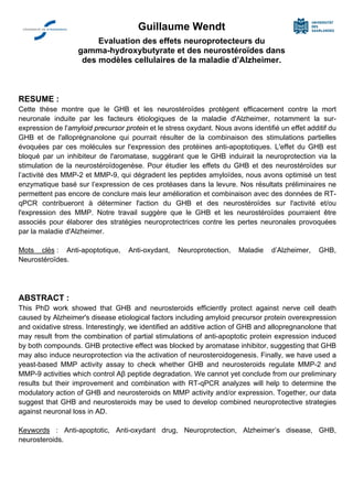 Guillaume Wendt
Evaluation des effets neuroprotecteurs du
gamma-hydroxybutyrate et des neurostéroïdes dans
des modèles cellulaires de la maladie d’Alzheimer.
RESUME :
Cette thèse montre que le GHB et les neurostéroïdes protègent efficacement contre la mort
neuronale induite par les facteurs étiologiques de la maladie d'Alzheimer, notamment la sur-
expression de l'amyloid precursor protein et le stress oxydant. Nous avons identifié un effet additif du
GHB et de l'alloprégnanolone qui pourrait résulter de la combinaison des stimulations partielles
évoquées par ces molécules sur l'expression des protéines anti-apoptotiques. L'effet du GHB est
bloqué par un inhibiteur de l'aromatase, suggérant que le GHB induirait la neuroprotection via la
stimulation de la neurostéroïdogenèse. Pour étudier les effets du GHB et des neurostéroïdes sur
l’activité des MMP-2 et MMP-9, qui dégradent les peptides amyloïdes, nous avons optimisé un test
enzymatique basé sur l’expression de ces protéases dans la levure. Nos résultats préliminaires ne
permettent pas encore de conclure mais leur amélioration et combinaison avec des données de RT-
qPCR contribueront à déterminer l'action du GHB et des neurostéroïdes sur l'activité et/ou
l'expression des MMP. Notre travail suggère que le GHB et les neurostéroïdes pourraient être
associés pour élaborer des stratégies neuroprotectrices contre les pertes neuronales provoquées
par la maladie d'Alzheimer.
Mots clés : Anti-apoptotique, Anti-oxydant, Neuroprotection, Maladie d’Alzheimer, GHB,
Neurostéroïdes.
ABSTRACT :
This PhD work showed that GHB and neurosteroids efficiently protect against nerve cell death
caused by Alzheimer's disease etiological factors including amyloid precursor protein overexpression
and oxidative stress. Interestingly, we identified an additive action of GHB and allopregnanolone that
may result from the combination of partial stimulations of anti-apoptotic protein expression induced
by both compounds. GHB protective effect was blocked by aromatase inhibitor, suggesting that GHB
may also induce neuroprotection via the activation of neurosteroidogenesis. Finally, we have used a
yeast-based MMP activity assay to check whether GHB and neurosteroids regulate MMP-2 and
MMP-9 activities which control Aβ peptide degradation. We cannot yet conclude from our preliminary
results but their improvement and combination with RT-qPCR analyzes will help to determine the
modulatory action of GHB and neurosteroids on MMP activity and/or expression. Together, our data
suggest that GHB and neurosteroids may be used to develop combined neuroprotective strategies
against neuronal loss in AD.
Keywords : Anti-apoptotic, Anti-oxydant drug, Neuroprotection, Alzheimer’s disease, GHB,
neurosteroids.
 