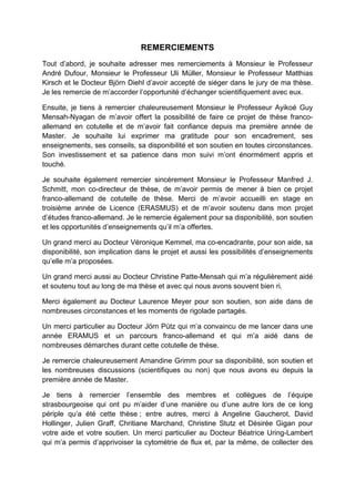 REMERCIEMENTS
Tout d’abord, je souhaite adresser mes remerciements à Monsieur le Professeur
André Dufour, Monsieur le Professeur Uli Müller, Monsieur le Professeur Matthias
Kirsch et le Docteur Björn Diehl d’avoir accepté de siéger dans le jury de ma thèse.
Je les remercie de m’accorder l’opportunité d’échanger scientifiquement avec eux.
Ensuite, je tiens à remercier chaleureusement Monsieur le Professeur Ayikoé Guy
Mensah-Nyagan de m’avoir offert la possibilité de faire ce projet de thèse franco-
allemand en cotutelle et de m’avoir fait confiance depuis ma première année de
Master. Je souhaite lui exprimer ma gratitude pour son encadrement, ses
enseignements, ses conseils, sa disponibilité et son soutien en toutes circonstances.
Son investissement et sa patience dans mon suivi m’ont énormément appris et
touché.
Je souhaite également remercier sincèrement Monsieur le Professeur Manfred J.
Schmitt, mon co-directeur de thèse, de m’avoir permis de mener à bien ce projet
franco-allemand de cotutelle de thèse. Merci de m’avoir accueilli en stage en
troisième année de Licence (ERASMUS) et de m’avoir soutenu dans mon projet
d’études franco-allemand. Je le remercie également pour sa disponibilité, son soutien
et les opportunités d’enseignements qu’il m’a offertes.
Un grand merci au Docteur Véronique Kemmel, ma co-encadrante, pour son aide, sa
disponibilité, son implication dans le projet et aussi les possibilités d’enseignements
qu’elle m’a proposées.
Un grand merci aussi au Docteur Christine Patte-Mensah qui m’a régulièrement aidé
et soutenu tout au long de ma thèse et avec qui nous avons souvent bien ri.
Merci également au Docteur Laurence Meyer pour son soutien, son aide dans de
nombreuses circonstances et les moments de rigolade partagés.
Un merci particulier au Docteur Jörn Pütz qui m’a convaincu de me lancer dans une
année ERAMUS et un parcours franco-allemand et qui m’a aidé dans de
nombreuses démarches durant cette cotutelle de thèse.
Je remercie chaleureusement Amandine Grimm pour sa disponibilité, son soutien et
les nombreuses discussions (scientifiques ou non) que nous avons eu depuis la
première année de Master.
Je tiens à remercier l’ensemble des membres et collègues de l’équipe
strasbourgeoise qui ont pu m’aider d’une manière ou d’une autre lors de ce long
périple qu’a été cette thèse ; entre autres, merci à Angeline Gaucherot, David
Hollinger, Julien Graff, Chritiane Marchand, Christine Stutz et Désirée Gigan pour
votre aide et votre soutien. Un merci particulier au Docteur Béatrice Uring-Lambert
qui m’a permis d’apprivoiser la cytométrie de flux et, par la même, de collecter des
 