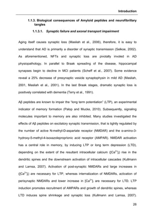 Introduction
26
1.1.3. Biological consequences of Amyloid peptides and neurofibrillary
tangles
1.1.3.1. Synaptic failure and axonal transport impairment
Aging itself causes synaptic loss (Masliah et al., 2006), therefore, it is easy to
understand that AD is primarily a disorder of synaptic transmission (Selkoe, 2002).
As aforementioned, NFTs and synaptic loss are pivotally involed in AD
physiopathology. In parallel to Braak spreading of the disease, hippocampal
synapses begin to decline in MCI patients (Scheff et al., 2007). Some evidence
reveal a 25% decrease of presynaptic vesicle synaptophysin in mild AD (Masliah,
2001, Masliah et al., 2001). In the last Braak stages, dramatic synaptic loss is
positively correlated with dementia (Terry et al., 1991).
Aβ peptides are known to impair the “long term potentiation” (LTP), an experimental
indicator of memory formation (Palop and Mucke, 2010). Subsequently, signaling
molecules important to memory are also inhibited. Many studies investigated the
effects of Aβ peptides on excitatory synaptic transmission, that is tightly regulated by
the number of active N-methyl-D-aspartate receptor (NMDAR) and the α-amino-3-
hydroxy-5-methyl-4-isoxazoleproprionic acid receptor (AMPAR). NMDAR activation
has a central role in memory, by inducing LTP or long term depression (LTD),
depending on the extent of the resultant intracellular calcium ([Ca2+
]i) rise in the
dendritic spines and the downstream activation of intracellular cascades (Kullmann
and Lamsa, 2007). Activation of post-synaptic NMDARs and large increases in
([Ca2+
]i) are necessary for LTP, whereas internalization of NMDARs, activation of
perisynaptic NMDARs and lower increase in [Ca2+
]i are necessary for LTD. LTP
induction promotes recruitment of AMPARs and growth of dendritic spines, whereas
LTD induces spine shrinkage and synaptic loss (Kullmann and Lamsa, 2007).
 