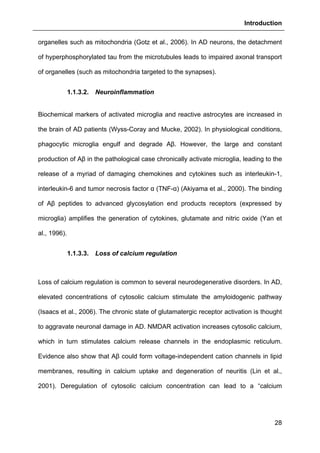 Introduction
28
organelles such as mitochondria (Gotz et al., 2006). In AD neurons, the detachment
of hyperphosphorylated tau from the microtubules leads to impaired axonal transport
of organelles (such as mitochondria targeted to the synapses).
1.1.3.2. Neuroinflammation
Biochemical markers of activated microglia and reactive astrocytes are increased in
the brain of AD patients (Wyss-Coray and Mucke, 2002). In physiological conditions,
phagocytic microglia engulf and degrade Aβ. However, the large and constant
production of Aβ in the pathological case chronically activate microglia, leading to the
release of a myriad of damaging chemokines and cytokines such as interleukin-1,
interleukin-6 and tumor necrosis factor α (TNF-α) (Akiyama et al., 2000). The binding
of Aβ peptides to advanced glycosylation end products receptors (expressed by
microglia) amplifies the generation of cytokines, glutamate and nitric oxide (Yan et
al., 1996).
1.1.3.3. Loss of calcium regulation
Loss of calcium regulation is common to several neurodegenerative disorders. In AD,
elevated concentrations of cytosolic calcium stimulate the amyloidogenic pathway
(Isaacs et al., 2006). The chronic state of glutamatergic receptor activation is thought
to aggravate neuronal damage in AD. NMDAR activation increases cytosolic calcium,
which in turn stimulates calcium release channels in the endoplasmic reticulum.
Evidence also show that Aβ could form voltage-independent cation channels in lipid
membranes, resulting in calcium uptake and degeneration of neuritis (Lin et al.,
2001). Deregulation of cytosolic calcium concentration can lead to a “calcium
 