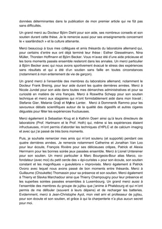 données déterminantes dans la publication de mon premier article qui ne fût pas
sans difficultés.
Un grand merci au Docteur Björn Diehl pour son aide, ses nombreux conseils et son
soutien durant cette thèse. Je le remercie aussi pour ses enseignements concernant
le « saarländisch » et la culture attenante.
Merci beaucoup à tous mes collègues et amis thésards du laboratoire allemand qui,
pour certains d’entre eux ont déjà terminé leur thèse : Esther Giesselmann, Nina
Müller, Thorsten Hoffmann et Björn Becker. Vous m’avez été d’une aide précieuse et
les bons moments passés ensemble resteront dans les annales. Un merci particulier
à Björn Becker avec qui nous avons sportivement évacué le stress des expériences
sans résultats et qui a été d’un soutien sans faille en toutes circonstances
(notamment à mon enterrement de vie de garçon).
Un grand merci à l’ensemble des membres du laboratoire allemand, notamment le
Docteur Frank Breinig, pour leur aide durant les quatre dernières années. Merci à
Nicole Jundel pour son aide dans toutes mes démarches administratives et pour sa
curiosité en matière de vins français. Merci à Roswitha Schepp pour son soutien
technique et merci aux stagiaires qui m’ont formidablement aidé dans mon travail ;
Stefanie Gier, Melanie Graβ et Mylène Lanter. Merci à Dommenik Rammo pour les
savoureux débats scientifiques autour de la qualité des digestifs et autres cigares
dégustés pour fêter les expériences fructueuses.
Merci également à Sebastian Krug et à Kathrin Doerr ainsi qu’à leurs directeurs de
laboratoire (Prof. Hartmann et le Prof. Hoth) qui, même si les expériences étaient
infructueuses, m’ont permis d’aborder les techniques d’HPLC et de calcium imaging
et avec qui j’ai passé de très bons moments.
Puis, je souhaite remercier mes amis qui m’ont soutenu (et supporté) pendant ces
quatre dernières années. Je remercie notamment Catherine et Jonathan Van Loo
pour leur écoute, François Rivière pour ses délicieuses crêpes, Patrick et Alexia
Herrmann pour les bonnes soirée jeux passées ensemble. Merci à Lionel Untereiner
pour son soutien. Un merci particulier à Marc Bourgeois-Bour alias Marco, co-
fondateur (avec moi) du petit cercle des « épi-curistes » pour son écoute, son soutien
constant et les magnifiques « gueuletons » improvisés. Merci également à Patrick
Ovono avec lequel nous avons passé de bon moments entre thésards. Merci à
Guillaume (Choukette) Thomassin pour sa présence et son soutien. Merci également
à Thierry et Slavka Marchadour ainsi que Thierry Champougny pour leur présence et
les superbes soirées passées ensembles à Luxembourg. Un grand merci aussi à
l’ensemble des membres du groupe de jujitsu que j’anime à Phalsbourg et qui m’ont
permis de me défouler (souvent à leurs dépens) et de recharger les batteries.
Evidemment, merci à Jean-Christophe Ayot, mon vieil ami et professeur de jujitsu,
pour son écoute et son soutien, et grâce à qui la charpenterie n’a plus aucun secret
pour moi.
 