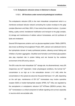 Introduction
39
1.1.5. Endoplasmic reticulum stress in Alzheimer’s disease
1.1.5.1. ER functions under normal and pathological conditions
The endoplasmic reticulum (ER) is the main intracellular compartment which is a
membrane–enclosed reticular network connecting the nuclear envelope to the golgi
complex (Baumann and Walz, 2001). It has mainly three cellular functions : (i) protein
folding, quality control, translational modification and transport to the golgi complex,
(ii) storage and maintenance of cellular calcium homeostasis, and (iii) synthesis of
lipids and cholesterol.
Several ER-chaperones proteins such as glucose-regulated protein 78kDa (GRP78,
also known as Binding Immunoglobulin Protein, BiP), calnexin and calreticulin bind to
the hydrophobic domain of newly synthesized proteins, allowing correct folding and
inhibition of protein aggregation. Disulfide bond formation and N-linked glycosylation
also play important role in protein folding and are favored by the oxidative
environment of the ER and by calcium.
The ER is also the main intracellular Ca2+
storage site. As aforementioned, many ER
chaperones are Ca2+
dependent. Under physiological conditions, the luminal Ca2+
concentration is as high as in the extracellular domain (~1-2 mM) while the
concentrations in the cytosol are about ten thousand fold lower (~0.1 µM). depending
on the cell type, maintenance of ER Ca2+
homeostasis may involve ryanodine
receptor (RyR) or inositol triphosphate receptor (IP3R). Ca2+
influx are regulated by
the sarcoplasmic or endoplasmic reticulum Ca2+
-ATPases (SERCA pumps). Also,
Ca2+
homeostasis is a critical component of cellular signaling and survival, especially
in neurons which are excitable cells.
 