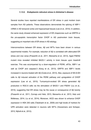 Introduction
43
1.1.5.2. Endoplasmic reticulum stress in Alzheimer’s disease
Several studies have reported manifestations of ER stress in post mortem brain
samples from AD patients. These observations demonstrate the splicing of XBP-1
mRNA in AD temporal cortex and hippocampal tissues (Lee et al., 2010). In addition,
the same study showed enhanced expression of ER chaperones such as GRP78 or
the pro-apoptotic transcription factor CHOP in AD postmortem brain tissues,
suggesting an important role of ER stress in AD etiology.
Interconnections between ER stress, Aβ and NFTs have been shown in various
experimental models. For example, reduction of Aβ is correlated with attenuated ER
stress and vice versa (Prasanthi et al., 2011, Marwarha et al., 2013). Aged PSEN2
mutant mice revealed inhibited BACE-1 activity in brain tissues upon treadmill
exercise. This was accompanied by a down-regulation of PERK, eIF2α, XBP-1 as
well as CHOP and caspase-3 (Kang et al., 2013). GRP78 and XBP-1 levels
increased in neurons treated with Aβ (Costa et al., 2013). Also, exposure of SK-S-SH
cells to Aβ induced activation of the PERK pathway and upregulation of CHOP
expression (Lee et al., 2010). Tunicamycin-evoked ER stress generated Aβ
production in RGC-5 cells via the stimulation of BACE-1 and PSEN1 (Liu et al.,
2014), suggesting that ER stress may be the cause or consequence of Aβ toxicity
(Prasanthi et al., 2011, Cornejo and Hetz, 2013, Marwarha et al., 2013, Hetz and
Mollereau, 2014, Liu et al., 2014). Moreover, AICD was shown to enhance CHOP
expression in HEK 293 cells (Takahashi et al., 2009) and high levels of markers for
UPR activation were detected in neurons with NFTs (Hoozemans and Scheper,
2012, Nijholt et al., 2012).
 