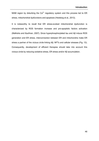 Introduction
46
MAM region by disturbing the Ca2+
regulatory system and this process led to ER
stress, mitochondrial dysfunctions and apoptosis (Hedskog et al., 2013).
It is noteworthy to recall that ER stress-evoked mitochondrial dysfunction is
characterized by ROS formation increase and pro-apoptotic factors activation
(Malhotra and Kaufman, 2007). Since hyperphosphorylated tau and Aβ induce ROS
generation and ER stress, interconnection between ER and mitochondria make ER
stress a partner of the vicious circle linking Aβ, NFTs and cellular stresses (Fig. 13).
Consequently, development of efficient therapies should take into account this
vicious circle by reducing oxidative stress, ER stress and/or Aβ accumulation.
 