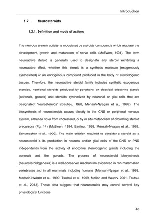 Introduction
48
1.2. Neurosteroids
1.2.1. Definition and mode of actions
The nervous system activity is modulated by steroids compounds which regulate the
development, growth and maturation of nerve cells (McEwen, 1994). The term
neuroactive steroid is generally used to designate any steroid exhibiting a
neuroactive effect, whether this steroid is a synthetic molecule (exogenously
synthesized) or an endogenous compound produced in the body by steroidogenic
tissues. Therefore, the neuroactive steroid family includes synthetic exogenous
steroids, hormonal steroids produced by peripheral or classical endocrine glands
(adrenals, gonads) and steroids synthesized by neuronal or glial cells that are
designated “neurosteroids” (Baulieu, 1998, Mensah-Nyagan et al., 1999). The
biosynthesis of neurosteroids occurs directly in the CNS or peripheral nervous
system, either de novo from cholesterol, or by in situ metabolism of circulating steroid
precursors (Fig. 14) (McEwen, 1994, Baulieu, 1998, Mensah-Nyagan et al., 1999,
Schumacher et al., 1999). The main criterion required to consider a steroid as a
neurosteroid is its production in neurons and/or glial cells of the CNS or PNS
independently from the activity of endocrine steroidogenic glands including the
adrenals and the gonads. The process of neurosteroid biosynthesis
(neurosteroidogenesis) is a well-conserved mechanism evidenced in non mammalian
vertebrates and in all mammals including humans (Mensah-Nyagan et al., 1998,
Mensah-Nyagan et al., 1999, Tsutsui et al., 1999, Mellon and Vaudry, 2001, Tsutsui
et al., 2013). These data suggest that neurosteroids may control several key
physiological functions.
 