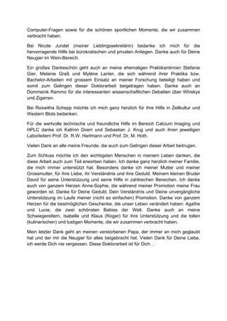 Computer-Fragen sowie für die schönen sportlichen Momente, die wir zusammen
verbracht haben.
Bei Nicole Jundel (meiner Lieblingssekretärin) bedanke ich mich für die
hervorragende Hilfe bei bürokratischen und privaten Anliegen. Danke auch für Deine
Neugier im Wein-Bereich.
Ein großes Dankeschön geht auch an meine ehemaligen Praktikantinnen Stefanie
Gier, Melanie Graß und Mylène Lanter, die sich während ihrer Praktika bzw.
Bachelor-Arbeiten mit grossem Einsatz an meiner Forschung beteiligt haben und
somit zum Gelingen dieser Doktorarbeit beigetragen haben. Danke auch an
Dommenik Rammo für die interessanten wissenschaftlichen Debatten über Whiskys
und Zigarren.
Bei Roswitha Schepp möchte ich mich ganz herzlich für ihre Hilfe in Zellkultur und
Western Blots bedanken.
Für die wertvolle technische und freundliche Hilfe im Bereich Calcium Imaging und
HPLC danke ich Kathrin Doerr und Sebastian J. Krug und auch ihren jeweiligen
Laborleitern Prof. Dr. R.W. Hartmann und Prof. Dr. M. Hoth.
Vielen Dank an alle meine Freunde, die auch zum Gelingen dieser Arbeit beitrugen.
Zum Schluss möchte ich den wichtigsten Menschen in meinem Leben danken, die
diese Arbeit auch zum Teil erworben haben. Ich danke ganz herzlich meiner Familie,
die mich immer unterstützt hat. Besonders danke ich meiner Mutter und meiner
Grossmutter, für ihre Liebe, ihr Verständnis und ihre Geduld. Meinem kleinen Bruder
David für seine Unterstützung und seine Hilfe in zahlreichen Bereichen. Ich danke
auch von ganzem Herzen Anne-Sophie, die während meiner Promotion meine Frau
geworden ist. Danke für Deine Geduld, Dein Verständnis und Deine unvergängliche
Unterstützung im Laufe meiner (nicht so einfachen) Promotion. Danke von ganzem
Herzen für die bestmöglichen Geschenke, die unser Leben verändert haben: Agathe
und Lucie, die zwei schönsten Babies der Welt. Danke auch an meine
Schwiegereltern, Isabelle und Klaus (Roger) für ihre Unterstützung und die tollen
(kulinarischen) und lustigen Momente, die wir zusammen verbracht haben.
Mein letzter Dank geht an meinen verstorbenen Papa, der immer an mich geglaubt
hat und der mir die Neugier für alles beigebracht hat. Vielen Dank für Deine Liebe,
ich werde Dich nie vergessen. Diese Doktorarbeit ist für Dich…
 