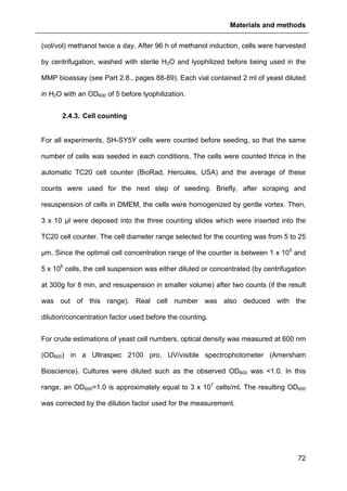 Materials and methods
72
(vol/vol) methanol twice a day. After 96 h of methanol induction, cells were harvested
by centrifugation, washed with sterile H2O and lyophilized before being used in the
MMP bioassay (see Part 2.8., pages 88-89). Each vial contained 2 ml of yeast diluted
in H2O with an OD600 of 5 before lyophilization.
2.4.3. Cell counting
For all experiments, SH-SY5Y cells were counted before seeding, so that the same
number of cells was seeded in each conditions. The cells were counted thrice in the
automatic TC20 cell counter (BioRad, Hercules, USA) and the average of these
counts were used for the next step of seeding. Briefly, after scraping and
resuspension of cells in DMEM, the cells were homogenized by gentle vortex. Then,
3 x 10 µl were deposed into the three counting slides which were inserted into the
TC20 cell counter. The cell diameter range selected for the counting was from 5 to 25
µm. Since the optimal cell concentration range of the counter is between 1 x 105
and
5 x 106
cells, the cell suspension was either diluted or concentrated (by centrifugation
at 300g for 8 min, and resuspension in smaller volume) after two counts (if the result
was out of this range). Real cell number was also deduced with the
dilution/concentration factor used before the counting.
For crude estimations of yeast cell numbers, optical density was measured at 600 nm
(OD600) in a Ultraspec 2100 pro, UV/visible spectrophotometer (Amersham
Bioscience). Cultures were diluted such as the observed OD600 was <1.0. In this
range, an OD600=1.0 is approximately equal to 3 x 107
cells/ml. The resulting OD600
was corrected by the dilution factor used for the measurement.
 