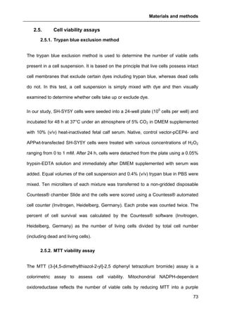 Materials and methods
73
2.5. Cell viability assays
2.5.1. Trypan blue exclusion method
The trypan blue exclusion method is used to determine the number of viable cells
present in a cell suspension. It is based on the principle that live cells possess intact
cell membranes that exclude certain dyes including trypan blue, whereas dead cells
do not. In this test, a cell suspension is simply mixed with dye and then visually
examined to determine whether cells take up or exclude dye.
In our study, SH-SY5Y cells were seeded into a 24-well plate (105
cells per well) and
incubated for 48 h at 37°C under an atmosphere of 5% CO2 in DMEM supplemented
with 10% (v/v) heat-inactivated fetal calf serum. Native, control vector-pCEP4- and
APPwt-transfected SH-SY5Y cells were treated with various concentrations of H2O2
ranging from 0 to 1 mM. After 24 h, cells were detached from the plate using a 0.05%
trypsin-EDTA solution and immediately after DMEM supplemented with serum was
added. Equal volumes of the cell suspension and 0.4% (v/v) trypan blue in PBS were
mixed. Ten microliters of each mixture was transferred to a non-gridded disposable
Countess® chamber Slide and the cells were scored using a Countess® automated
cell counter (Invitrogen, Heidelberg, Germany). Each probe was counted twice. The
percent of cell survival was calculated by the Countess® software (Invitrogen,
Heidelberg, Germany) as the number of living cells divided by total cell number
(including dead and living cells).
2.5.2. MTT viability assay
The MTT (3-[4,5-dimethylthiazol-2-yl]-2,5 diphenyl tetrazolium bromide) assay is a
colorimetric assay to assess cell viability. Mitochondrial NADPH-dependent
oxidoreductase reflects the number of viable cells by reducing MTT into a purple
 
