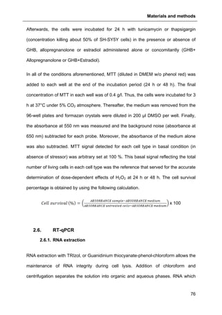 Materials and methods
76
Afterwards, the cells were incubated for 24 h with tunicamycin or thapsigargin
(concentration killing about 50% of SH-SY5Y cells) in the presence or absence of
GHB, allopregnanolone or estradiol administered alone or concomitantly (GHB+
Allopregnanolone or GHB+Estradiol).
In all of the conditions aforementioned, MTT (diluted in DMEM w/o phenol red) was
added to each well at the end of the incubation period (24 h or 48 h). The final
concentration of MTT in each well was of 0.4 g/l. Thus, the cells were incubated for 3
h at 37°C under 5% CO2 atmosphere. Thereafter, the medium was removed from the
96-well plates and formazan crystals were diluted in 200 µl DMSO per well. Finally,
the absorbance at 550 nm was measured and the background noise (absorbance at
650 nm) subtracted for each probe. Moreover, the absorbance of the medium alone
was also subtracted. MTT signal detected for each cell type in basal condition (in
absence of stressor) was arbitrary set at 100 %. This basal signal reflecting the total
number of living cells in each cell type was the reference that served for the accurate
determination of dose-dependent effects of H2O2 at 24 h or 48 h. The cell survival
percentage is obtained by using the following calculation.
x 100
2.6. RT-qPCR
2.6.1. RNA extraction
RNA extraction with TRIzol, or Guanidinium thiocyanate-phenol-chloroform allows the
maintenance of RNA integrity during cell lysis. Addition of chloroform and
centrifugation separates the solution into organic and aqueous phases. RNA which
 