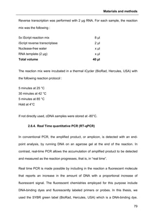 Materials and methods
79
Reverse transcription was performed with 2 µg RNA. For each sample, the reaction
mix was the following :
5x iScript reaction mix 8 µl
iScript reverse transcriptase 2 µl
Nuclease-free water x µl
RNA template (2 µg) x µl
Total volume 40 µl
The reaction mix were incubated in a thermal iCycler (BioRad, Hercules, USA) with
the following reaction protocol :
5 minutes at 25 °C
30 minutes at 42 °C
5 minutes at 85 °C
Hold at 4°C
If not directly used, cDNA samples were stored at -80°C.
2.6.4. Real Time quantitative PCR (RT-qPCR)
In conventional PCR, the amplified product, or amplicon, is detected with an end-
point analysis, by running DNA on an agarose gel at the end of the reaction. In
contrast, real-time PCR allows the accumulation of amplified product to be detected
and measured as the reaction progresses, that is, in “real time”.
Real time PCR is made possible by including in the reaction a fluorescent molecule
that reports an increase in the amount of DNA with a proportional increase of
fluorescent signal. The fluorescent chemistries employed for this purpose include
DNA-binding dyes and fluorescently labeled primers or probes. In this thesis, we
used the SYBR green label (BioRad, Hercules, USA) which is a DNA-binding dye.
 
