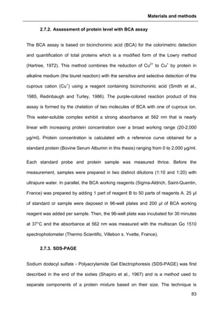 Materials and methods
83
2.7.2. Assessment of protein level with BCA assay
The BCA assay is based on bicinchoninic acid (BCA) for the colorimetric detection
and quantification of total proteins which is a modified form of the Lowry method
(Hartree, 1972). This method combines the reduction of Cu2+
to Cu+
by protein in
alkaline medium (the biuret reaction) with the sensitive and selective detection of the
cuprous cation (Cu+
) using a reagent containing bicinchoninic acid (Smith et al.,
1985, Redinbaugh and Turley, 1986). The purple-colored reaction product of this
assay is formed by the chelation of two molecules of BCA with one of cuprous ion.
This water-soluble complex exhibit a strong absorbance at 562 nm that is nearly
linear with increasing protein concentration over a broad working range (20-2,000
µg/ml). Protein concentration is calculated with a reference curve obtained for a
standard protein (Bovine Serum Albumin in this thesis) ranging from 0 to 2,000 µg/ml.
Each standard probe and protein sample was measured thrice. Before the
measurement, samples were prepared in two distinct dilutions (1:10 and 1:20) with
ultrapure water. In parallel, the BCA working reagents (Sigma-Aldrich, Saint-Quentin,
France) was prepared by adding 1 part of reagent B to 50 parts of reagents A. 25 µl
of standard or sample were deposed in 96-well plates and 200 µl of BCA working
reagent was added per sample. Then, the 96-well plate was incubated for 30 minutes
at 37°C and the absorbance at 562 nm was measured with the multiscan Go 1510
spectrophotometer (Thermo Scientific, Villebon s. Yvette, France).
2.7.3. SDS-PAGE
Sodium dodecyl sulfate - Polyacrylamide Gel Electrophoresis (SDS-PAGE) was first
described in the end of the sixties (Shapiro et al., 1967) and is a method used to
separate components of a protein mixture based on their size. The technique is
 