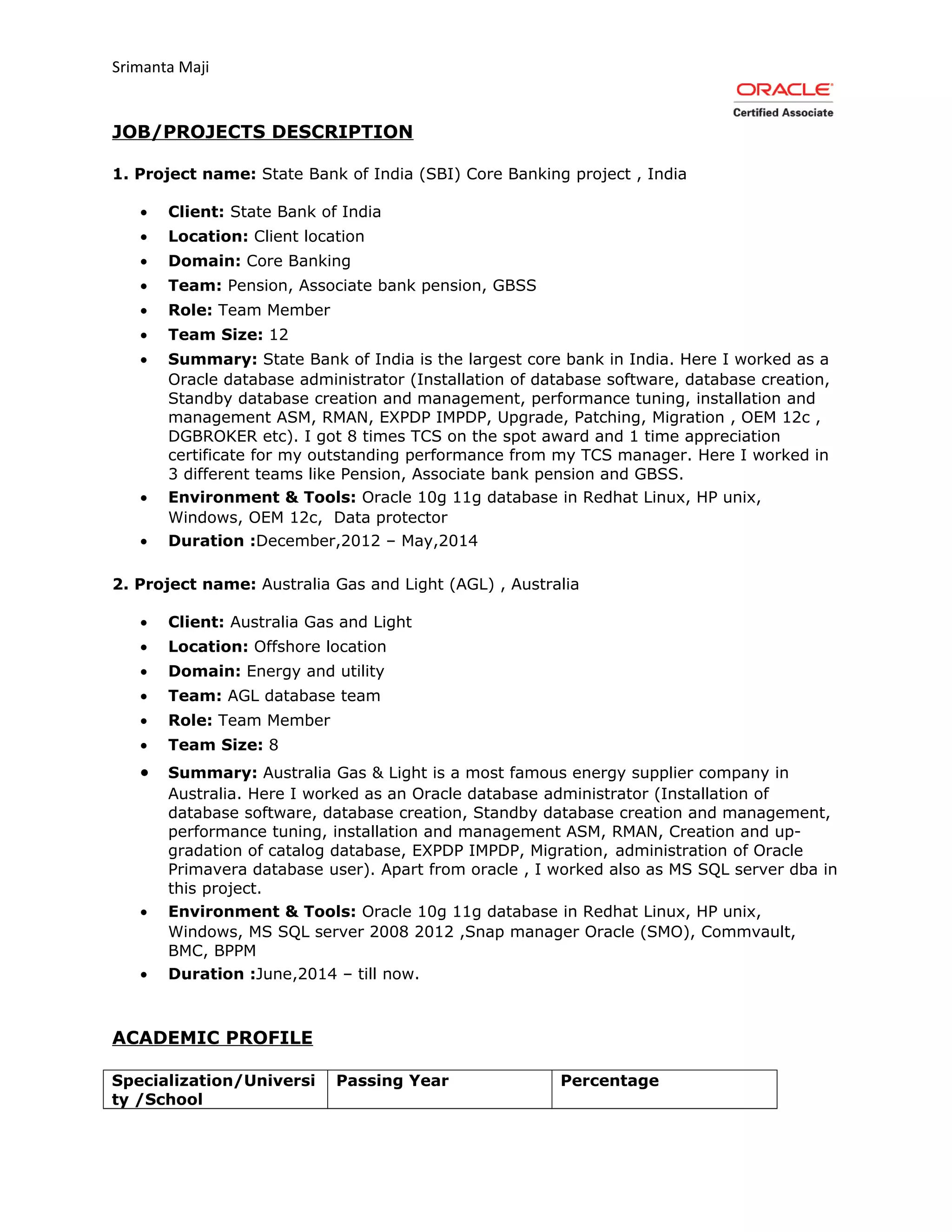 Srimanta Maji
JOB/PROJECTS DESCRIPTION
1. Project name: State Bank of India (SBI) Core Banking project , India
• Client: State Bank of India
• Location: Client location
• Domain: Core Banking
• Team: Pension, Associate bank pension, GBSS
• Role: Team Member
• Team Size: 12
• Summary: State Bank of India is the largest core bank in India. Here I worked as a
Oracle database administrator (Installation of database software, database creation,
Standby database creation and management, performance tuning, installation and
management ASM, RMAN, EXPDP IMPDP, Upgrade, Patching, Migration , OEM 12c ,
DGBROKER etc). I got 8 times TCS on the spot award and 1 time appreciation
certificate for my outstanding performance from my TCS manager. Here I worked in
3 different teams like Pension, Associate bank pension and GBSS.
• Environment & Tools: Oracle 10g 11g database in Redhat Linux, HP unix,
Windows, OEM 12c, Data protector
• Duration :December,2012 – May,2014
2. Project name: Australia Gas and Light (AGL) , Australia
• Client: Australia Gas and Light
• Location: Offshore location
• Domain: Energy and utility
• Team: AGL database team
• Role: Team Member
• Team Size: 8
• Summary: Australia Gas & Light is a most famous energy supplier company in
Australia. Here I worked as an Oracle database administrator (Installation of
database software, database creation, Standby database creation and management,
performance tuning, installation and management ASM, RMAN, Creation and up-
gradation of catalog database, EXPDP IMPDP, Migration, administration of Oracle
Primavera database user). Apart from oracle , I worked also as MS SQL server dba in
this project.
• Environment & Tools: Oracle 10g 11g database in Redhat Linux, HP unix,
Windows, MS SQL server 2008 2012 ,Snap manager Oracle (SMO), Commvault,
BMC, BPPM
• Duration :June,2014 – till now.
ACADEMIC PROFILE
Specialization/Universi
ty /School
Passing Year Percentage
 