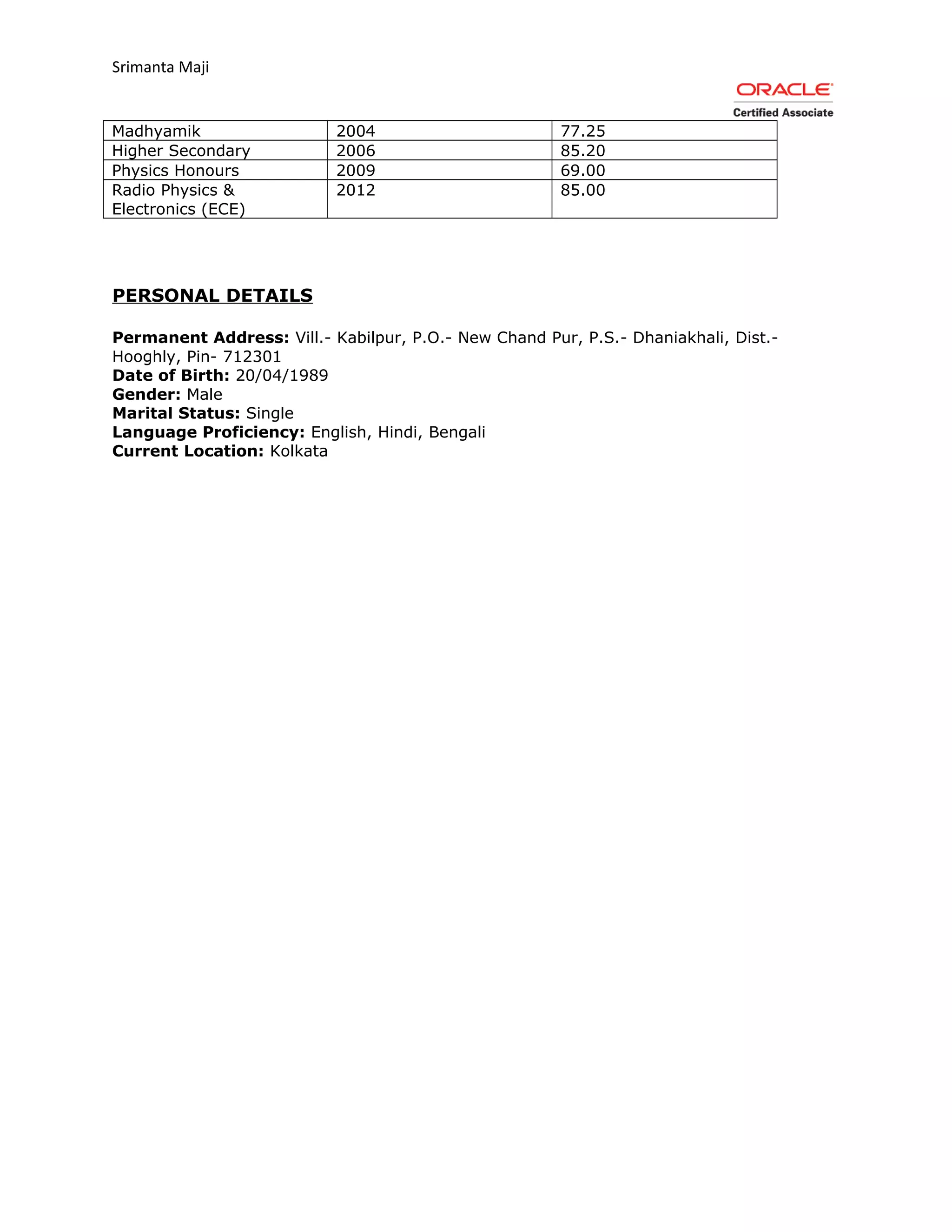 Srimanta Maji
Madhyamik 2004 77.25
Higher Secondary 2006 85.20
Physics Honours 2009 69.00
Radio Physics &
Electronics (ECE)
2012 85.00
PERSONAL DETAILS
Permanent Address: Vill.- Kabilpur, P.O.- New Chand Pur, P.S.- Dhaniakhali, Dist.-
Hooghly, Pin- 712301
Date of Birth: 20/04/1989
Gender: Male
Marital Status: Single
Language Proficiency: English, Hindi, Bengali
Current Location: Kolkata
 