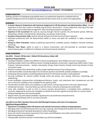 RICHA JAIN
EMAIL: jain.richa.2015@gmail.com | MOBILE: +971566288206
CAREER OBJECTIVE
Seeking a position of challenging responsibility where my professional experience combined with my
academic background and my analytical & organizational skills proves to be an asset to the organization.
SUMMARY
 A Human Resource Professional with Extensive background in HR Recruitment and Administrative affairs. Overall
experience of more than 5 years in handling Large Accounts, Recruitment – Process Adherence, Sourcing of the right
talent, Key account relationship management, client servicing and people management.
 Expertise in full recruitment life cycle by sourcing through internet searches like Job Boards/ portals, Referrals,
Networking, LinkedIn, Free job boards, Job postings, user groups, head-hunting.
 Excellent communication skills, positive attitude with goal-oriented and result-driven approach.
 Dedicated professional with the demonstrated ability to source and place the candidates in highly competitive
markets.
 Strong on Client Interaction related to gathering requirements, candidate process, Feedback, Interview schedules
and hiring.
 Effective Team Player, ability to work in a diverse environment, and self-motivated to contribute towards
team/company goals, in addition to individual commitment towards excellence.
WORK EXPERIENCE
July 2015 - Present: HR Recruiter | Reliant HR Consultancy, Dubai, UAE
Significant Responsibilities:
 Handling Candidates’ profiles from different verticals including Senior level, Middle and Junior level position.
 Handling multiple clients from different sectors including Hospitality, Construction, Engineering, FMCG, Retail, Travel,
Property, Telecommunication, Aviation, Automobile, Energy, Power Industry. Provide end-to-end solutions to their
recruitment needs.
 Maintain excellent Client relationship, quality and get repetitive business from existing clients.
 Understand profiles and job descriptions for all relevant positions and identify suitable candidates accordingly.
 Developing Job Descriptions and drafting Advertisements for Job Portals and other media platforms.
 Sourcing candidates for relevant profiles through online job portals, mass mailing, references, networking, and
headhunting.
 Screen candidates, interview them, do background reference checks, and understand their competencies and skill
sets to check the suitability of the candidate for the specific profile.
 Provide advice to both clients and candidates on salary levels, training requirements and career opportunities.
 Scheduling interviews - Interview follow-ups with the clients, interview scheduling and coordination.
 Liaise with candidates as well as client to ensure accurate documentation is completed when candidates are
successful. Negotiate & convince the candidates on behalf of client with regards to the job offer to a certain extent.
 Database Management and maintaining MIS.
 Regular follow-ups with placed candidates regarding their job satisfaction and performance.
 Build strong relationships with Co-recruiters and team.
July 2013 to Jan 2015: Namokar Placements (Self-Managed Company with team of 4 employees)
Significant Responsibilities:
 Experience in managing modern HR Systems and maintain harmonious relations amongemployees.
 Managing entire recruitment process from sourcing, screening, short-listing and final placement of candidates.
 Managing professional training & development needs of employees.
 Assess the need of man power requirement from clients and fulfilling the same within strict timelines.
 Maintaining database of candidates.
 Taking weekly, Quarterly and then monthly follow ups with thecandidates.
 