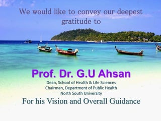 We would like to convey our deepest
gratitude to
Prof. Dr. G.U Ahsan
Dean, School of Health & Life Sciences
Chairman, Department of Public Health
North South University
For his Vision and Overall Guidance
 