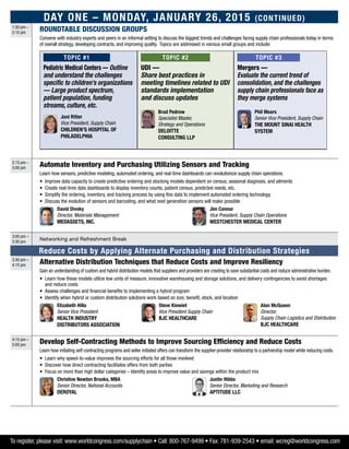 Day One – Monday, January 26, 2015 (Continued)
1:30 pm –
2:15 pm
ROUNDTABLE DISCUSSION GROUPS
Convene with industry experts and peers in an informal setting to discuss the biggest trends and challenges facing supply chain professionals today in terms
of overall strategy, developing contracts, and improving quality. Topics are addressed in various small groups and include:
Topic #1
Pediatric Medical Centers — Outline
and understand the challenges
specific to children’s organizations
— Large product spectrum,
patient population, funding
streams, culture, etc.
	 Joni Ritter
Vice President, Supply Chain
Children’s Hospital of
Philadelphia
Topic #2
UDI —
Share best practices in
meeting timelines related to UDI
standards implementation
and discuss updates
	Brad Pedrow
Specialist Master,
Strategy and Operations
Deloitte
Consulting LLP
Topic #3
Mergers —
Evaluate the current trend of
consolidation, and the challenges
supply chain professionals face as
they merge systems
	 Phil Mears
Senior Vice President, Supply Chain
The Mount Sinai Health
System
2:15 pm –
3:00 pm
Automate Inventory and Purchasing Utilizing Sensors and Tracking
Learn how sensors, predictive modeling, automated ordering, and real-time dashboards can revolutionize supply chain operations.
•	Improve data capacity to create predictive ordering and stocking models dependent on census, seasonal diagnosis, and ailments
•	 Create real-time data dashboards to display inventory counts, patient census, predicted needs, etc.
•	Simplify the ordering, inventory, and tracking process by using this data to implement automated ordering technology
•	Discuss the evolution of sensors and barcoding, and what next generation sensors will make possible
	David Divoky
Director, Materials Management
MedAssets, Inc.
	 Jim Connor
Vice President, Supply Chain Operations
Westchester Medical Center
3:00 pm –
3:30 pm
Networking and Refreshment Break
Reduce Costs by Applying Alternate Purchasing and Distribution Strategies
3:30 pm –
4:15 pm
Alternative Distribution Techniques that Reduce Costs and Improve Resiliency
Gain an understanding of custom and hybrid distribution models that suppliers and providers are creating to save substantial costs and reduce administrative burden.
•	Learn how these models utilize low units of measure, innovative warehousing and storage solutions, and delivery contingencies to avoid shortages
and reduce costs
•	Assess challenges and financial benefits to implementing a hybrid program
•	Identify when hybrid or custom distribution solutions work based on size, benefit, stock, and location
	Elizabeth Hilla
Senior Vice President
Health Industry
Distributors Association
	Steve Kiewiet
Vice President Supply Chain
BJC HealthCare
	 Alan McQueen
Director,
Supply Chain Logistics and Distribution
BJC Healthcare
4:15 pm –
5:00 pm
Develop Self-Contracting Methods to Improve Sourcing Efficiency and Reduce Costs
Learn how initiating self-contracting programs and seller initiated offers can transform the supplier-provider relationship to a partnership model while reducing costs.
•	Learn why speed-to-value improves the sourcing efforts for all those involved
•	Discover how direct contracting facilitates offers from both parties
•	 Focus on more than high dollar categories – Identify areas to improve value and savings within the product mix
	 Christine Newton Brooks, MBA
Senior Director, National Accounts
DeRoyal
	 Justin Hibbs
Senior Director, Marketing and Research
aptitude LLC
To register, please visit: www.worldcongress.com/supplychain • Call: 800-767-9499 • Fax: 781-939-2543 • email: wcreg@worldcongress.com
 